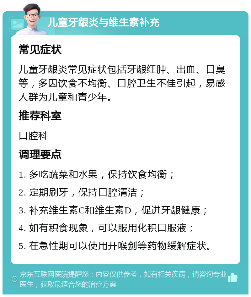 儿童牙龈炎与维生素补充 常见症状 儿童牙龈炎常见症状包括牙龈红肿、出血、口臭等，多因饮食不均衡、口腔卫生不佳引起，易感人群为儿童和青少年。 推荐科室 口腔科 调理要点 1. 多吃蔬菜和水果，保持饮食均衡； 2. 定期刷牙，保持口腔清洁； 3. 补充维生素C和维生素D，促进牙龈健康； 4. 如有积食现象，可以服用化积口服液； 5. 在急性期可以使用开喉剑等药物缓解症状。