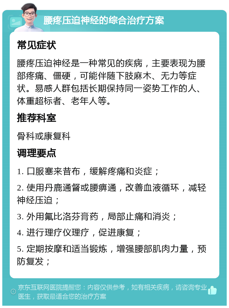 腰疼压迫神经的综合治疗方案 常见症状 腰疼压迫神经是一种常见的疾病，主要表现为腰部疼痛、僵硬，可能伴随下肢麻木、无力等症状。易感人群包括长期保持同一姿势工作的人、体重超标者、老年人等。 推荐科室 骨科或康复科 调理要点 1. 口服塞来昔布，缓解疼痛和炎症； 2. 使用丹鹿通督或腰痹通，改善血液循环，减轻神经压迫； 3. 外用氟比洛芬膏药，局部止痛和消炎； 4. 进行理疗仪理疗，促进康复； 5. 定期按摩和适当锻炼，增强腰部肌肉力量，预防复发；