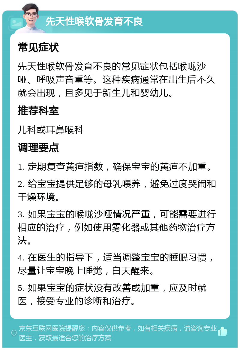 先天性喉软骨发育不良 常见症状 先天性喉软骨发育不良的常见症状包括喉咙沙哑、呼吸声音重等。这种疾病通常在出生后不久就会出现，且多见于新生儿和婴幼儿。 推荐科室 儿科或耳鼻喉科 调理要点 1. 定期复查黄疸指数，确保宝宝的黄疸不加重。 2. 给宝宝提供足够的母乳喂养，避免过度哭闹和干燥环境。 3. 如果宝宝的喉咙沙哑情况严重，可能需要进行相应的治疗，例如使用雾化器或其他药物治疗方法。 4. 在医生的指导下，适当调整宝宝的睡眠习惯，尽量让宝宝晚上睡觉，白天醒来。 5. 如果宝宝的症状没有改善或加重，应及时就医，接受专业的诊断和治疗。