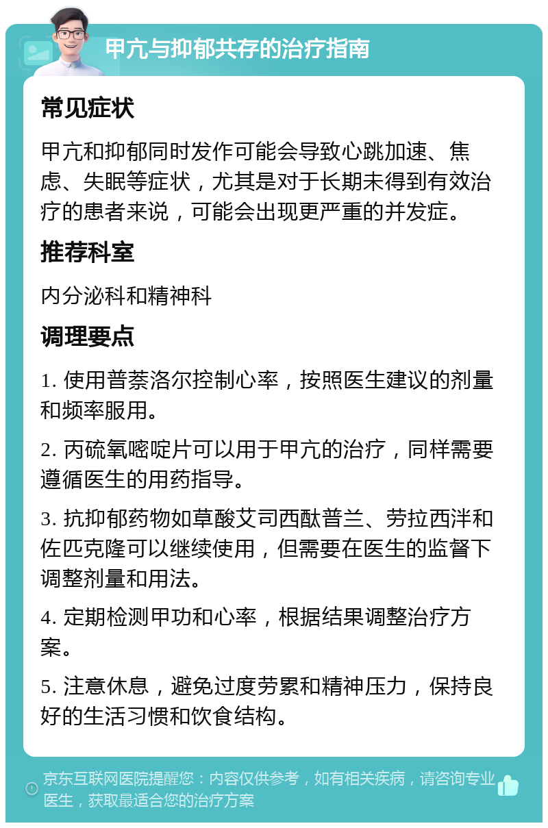 甲亢与抑郁共存的治疗指南 常见症状 甲亢和抑郁同时发作可能会导致心跳加速、焦虑、失眠等症状，尤其是对于长期未得到有效治疗的患者来说，可能会出现更严重的并发症。 推荐科室 内分泌科和精神科 调理要点 1. 使用普萘洛尔控制心率，按照医生建议的剂量和频率服用。 2. 丙硫氧嘧啶片可以用于甲亢的治疗，同样需要遵循医生的用药指导。 3. 抗抑郁药物如草酸艾司西酞普兰、劳拉西泮和佐匹克隆可以继续使用，但需要在医生的监督下调整剂量和用法。 4. 定期检测甲功和心率，根据结果调整治疗方案。 5. 注意休息，避免过度劳累和精神压力，保持良好的生活习惯和饮食结构。