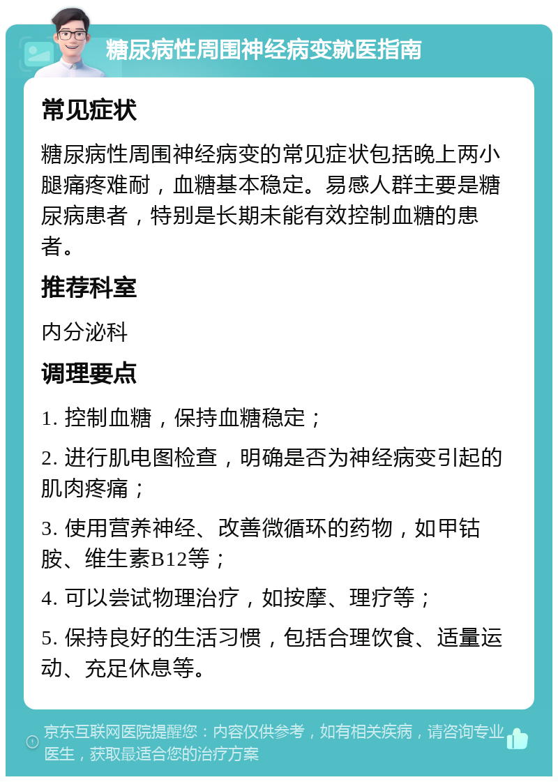 糖尿病性周围神经病变就医指南 常见症状 糖尿病性周围神经病变的常见症状包括晚上两小腿痛疼难耐，血糖基本稳定。易感人群主要是糖尿病患者，特别是长期未能有效控制血糖的患者。 推荐科室 内分泌科 调理要点 1. 控制血糖，保持血糖稳定； 2. 进行肌电图检查，明确是否为神经病变引起的肌肉疼痛； 3. 使用营养神经、改善微循环的药物，如甲钴胺、维生素B12等； 4. 可以尝试物理治疗，如按摩、理疗等； 5. 保持良好的生活习惯，包括合理饮食、适量运动、充足休息等。