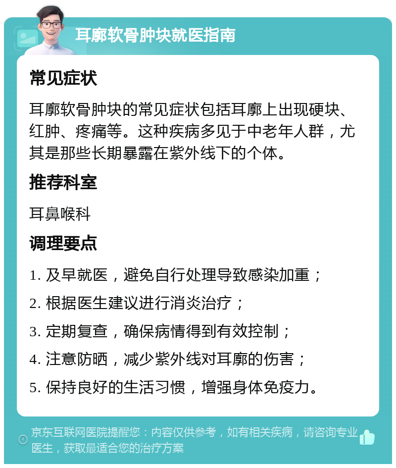 耳廓软骨肿块就医指南 常见症状 耳廓软骨肿块的常见症状包括耳廓上出现硬块、红肿、疼痛等。这种疾病多见于中老年人群，尤其是那些长期暴露在紫外线下的个体。 推荐科室 耳鼻喉科 调理要点 1. 及早就医，避免自行处理导致感染加重； 2. 根据医生建议进行消炎治疗； 3. 定期复查，确保病情得到有效控制； 4. 注意防晒，减少紫外线对耳廓的伤害； 5. 保持良好的生活习惯，增强身体免疫力。