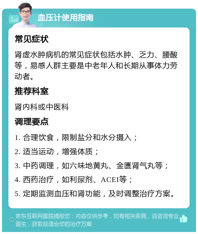 血压计使用指南 常见症状 肾虚水肿病机的常见症状包括水肿、乏力、腰酸等，易感人群主要是中老年人和长期从事体力劳动者。 推荐科室 肾内科或中医科 调理要点 1. 合理饮食，限制盐分和水分摄入； 2. 适当运动，增强体质； 3. 中药调理，如六味地黄丸、金匮肾气丸等； 4. 西药治疗，如利尿剂、ACEI等； 5. 定期监测血压和肾功能，及时调整治疗方案。