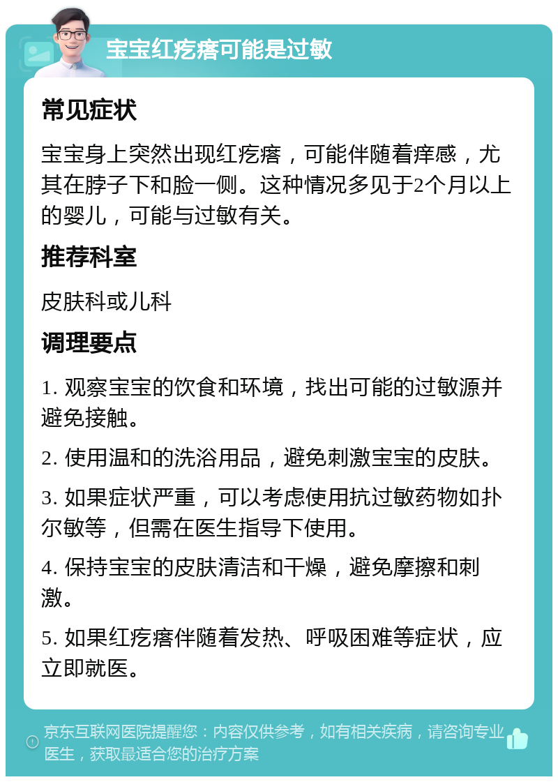 宝宝红疙瘩可能是过敏 常见症状 宝宝身上突然出现红疙瘩，可能伴随着痒感，尤其在脖子下和脸一侧。这种情况多见于2个月以上的婴儿，可能与过敏有关。 推荐科室 皮肤科或儿科 调理要点 1. 观察宝宝的饮食和环境，找出可能的过敏源并避免接触。 2. 使用温和的洗浴用品，避免刺激宝宝的皮肤。 3. 如果症状严重，可以考虑使用抗过敏药物如扑尔敏等，但需在医生指导下使用。 4. 保持宝宝的皮肤清洁和干燥，避免摩擦和刺激。 5. 如果红疙瘩伴随着发热、呼吸困难等症状，应立即就医。