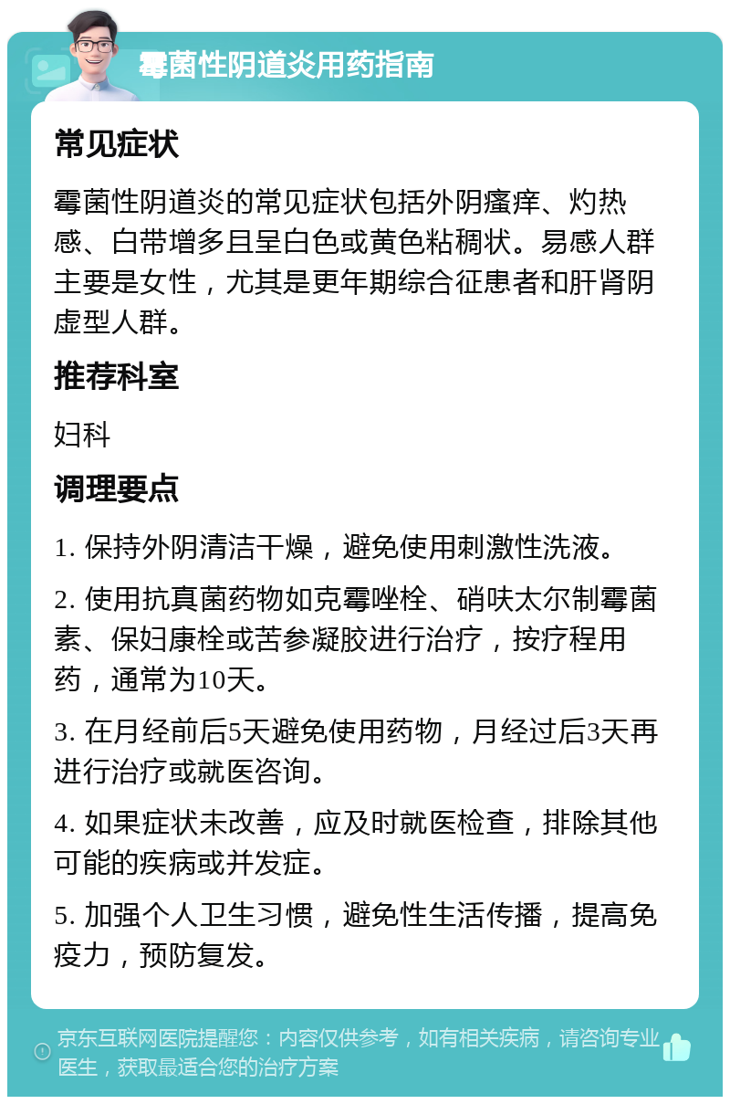 霉菌性阴道炎用药指南 常见症状 霉菌性阴道炎的常见症状包括外阴瘙痒、灼热感、白带增多且呈白色或黄色粘稠状。易感人群主要是女性，尤其是更年期综合征患者和肝肾阴虚型人群。 推荐科室 妇科 调理要点 1. 保持外阴清洁干燥，避免使用刺激性洗液。 2. 使用抗真菌药物如克霉唑栓、硝呋太尔制霉菌素、保妇康栓或苦参凝胶进行治疗，按疗程用药，通常为10天。 3. 在月经前后5天避免使用药物，月经过后3天再进行治疗或就医咨询。 4. 如果症状未改善，应及时就医检查，排除其他可能的疾病或并发症。 5. 加强个人卫生习惯，避免性生活传播，提高免疫力，预防复发。