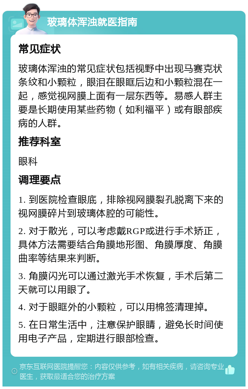 玻璃体浑浊就医指南 常见症状 玻璃体浑浊的常见症状包括视野中出现马赛克状条纹和小颗粒，眼泪在眼眶后边和小颗粒混在一起，感觉视网膜上面有一层东西等。易感人群主要是长期使用某些药物（如利福平）或有眼部疾病的人群。 推荐科室 眼科 调理要点 1. 到医院检查眼底，排除视网膜裂孔脱离下来的视网膜碎片到玻璃体腔的可能性。 2. 对于散光，可以考虑戴RGP或进行手术矫正，具体方法需要结合角膜地形图、角膜厚度、角膜曲率等结果来判断。 3. 角膜闪光可以通过激光手术恢复，手术后第二天就可以用眼了。 4. 对于眼眶外的小颗粒，可以用棉签清理掉。 5. 在日常生活中，注意保护眼睛，避免长时间使用电子产品，定期进行眼部检查。