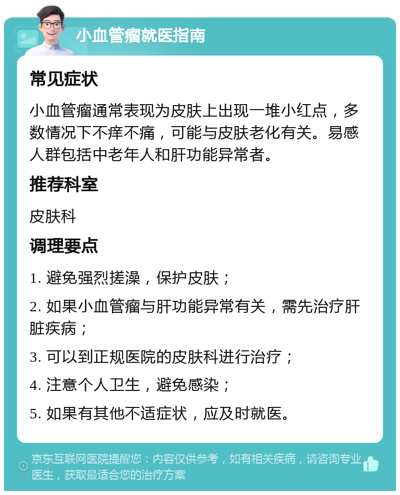 小血管瘤就医指南 常见症状 小血管瘤通常表现为皮肤上出现一堆小红点，多数情况下不痒不痛，可能与皮肤老化有关。易感人群包括中老年人和肝功能异常者。 推荐科室 皮肤科 调理要点 1. 避免强烈搓澡，保护皮肤； 2. 如果小血管瘤与肝功能异常有关，需先治疗肝脏疾病； 3. 可以到正规医院的皮肤科进行治疗； 4. 注意个人卫生，避免感染； 5. 如果有其他不适症状，应及时就医。