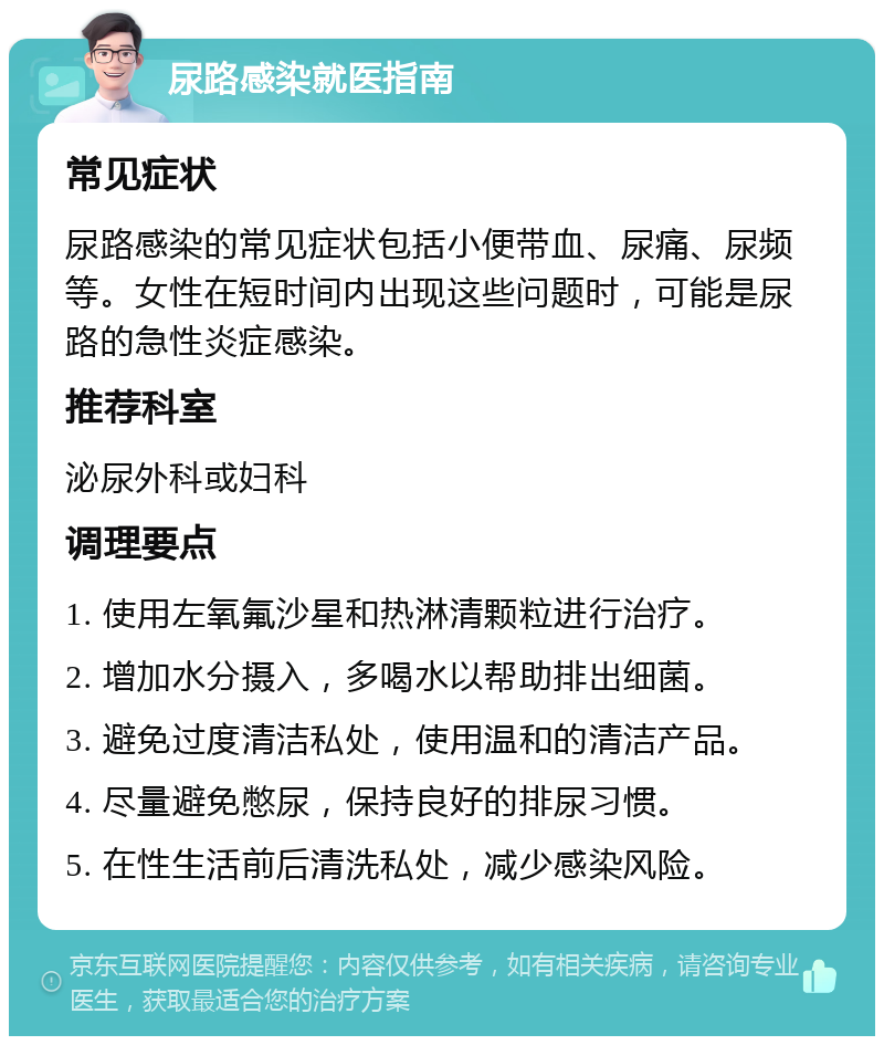 尿路感染就医指南 常见症状 尿路感染的常见症状包括小便带血、尿痛、尿频等。女性在短时间内出现这些问题时，可能是尿路的急性炎症感染。 推荐科室 泌尿外科或妇科 调理要点 1. 使用左氧氟沙星和热淋清颗粒进行治疗。 2. 增加水分摄入，多喝水以帮助排出细菌。 3. 避免过度清洁私处，使用温和的清洁产品。 4. 尽量避免憋尿，保持良好的排尿习惯。 5. 在性生活前后清洗私处，减少感染风险。