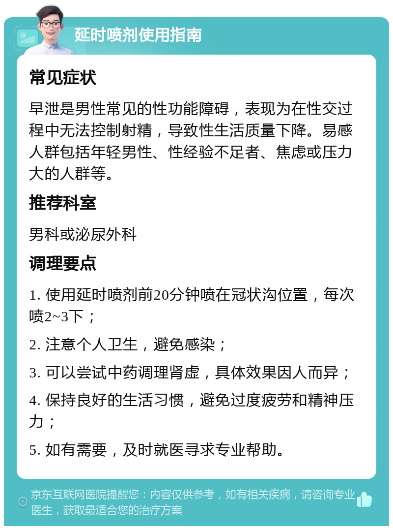 延时喷剂使用指南 常见症状 早泄是男性常见的性功能障碍，表现为在性交过程中无法控制射精，导致性生活质量下降。易感人群包括年轻男性、性经验不足者、焦虑或压力大的人群等。 推荐科室 男科或泌尿外科 调理要点 1. 使用延时喷剂前20分钟喷在冠状沟位置，每次喷2~3下； 2. 注意个人卫生，避免感染； 3. 可以尝试中药调理肾虚，具体效果因人而异； 4. 保持良好的生活习惯，避免过度疲劳和精神压力； 5. 如有需要，及时就医寻求专业帮助。