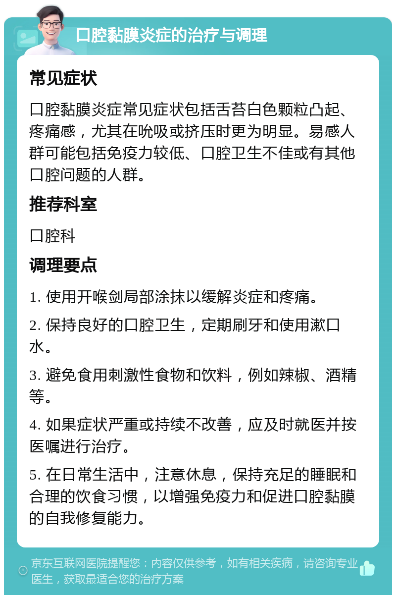 口腔黏膜炎症的治疗与调理 常见症状 口腔黏膜炎症常见症状包括舌苔白色颗粒凸起、疼痛感，尤其在吮吸或挤压时更为明显。易感人群可能包括免疫力较低、口腔卫生不佳或有其他口腔问题的人群。 推荐科室 口腔科 调理要点 1. 使用开喉剑局部涂抹以缓解炎症和疼痛。 2. 保持良好的口腔卫生，定期刷牙和使用漱口水。 3. 避免食用刺激性食物和饮料，例如辣椒、酒精等。 4. 如果症状严重或持续不改善，应及时就医并按医嘱进行治疗。 5. 在日常生活中，注意休息，保持充足的睡眠和合理的饮食习惯，以增强免疫力和促进口腔黏膜的自我修复能力。