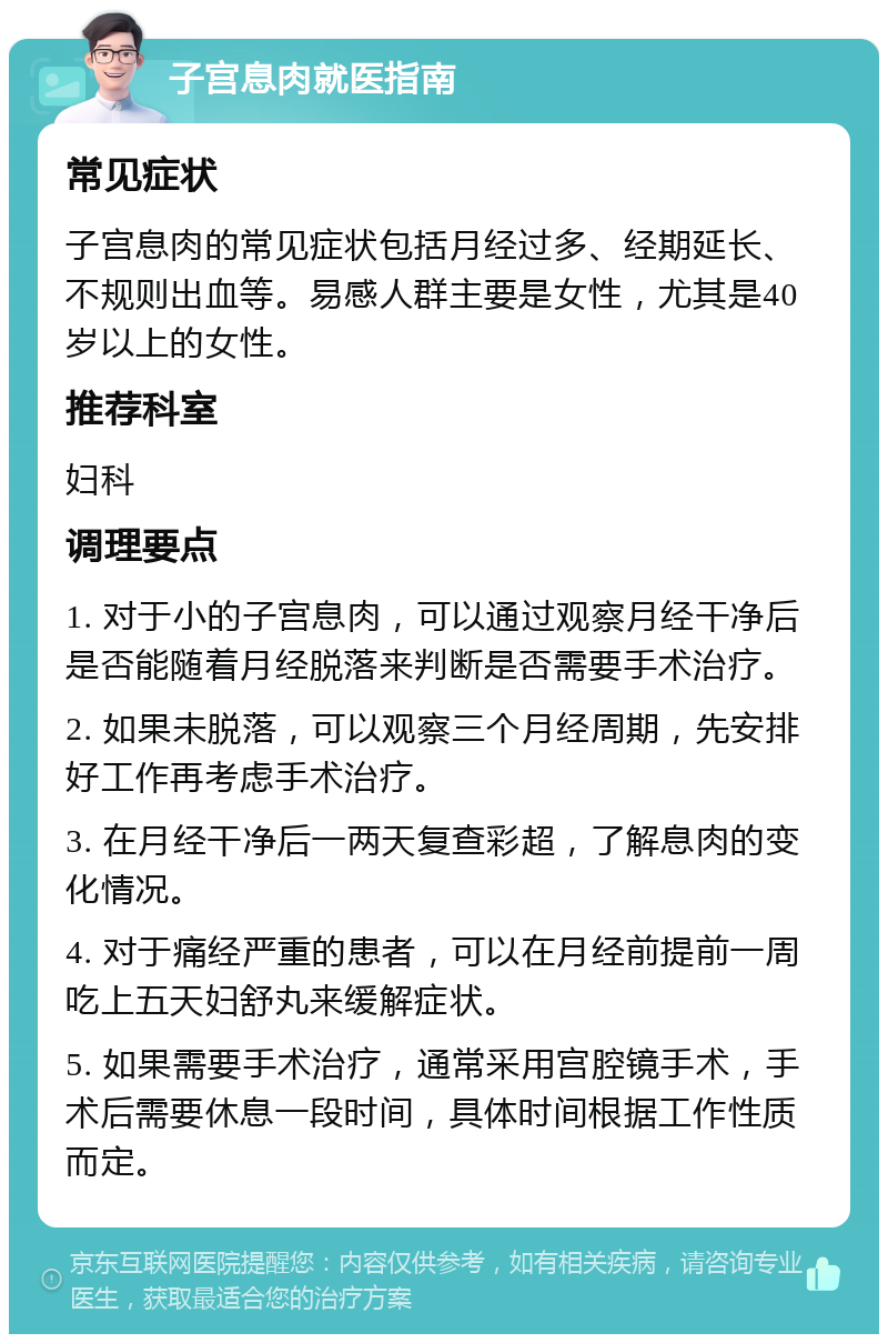 子宫息肉就医指南 常见症状 子宫息肉的常见症状包括月经过多、经期延长、不规则出血等。易感人群主要是女性，尤其是40岁以上的女性。 推荐科室 妇科 调理要点 1. 对于小的子宫息肉，可以通过观察月经干净后是否能随着月经脱落来判断是否需要手术治疗。 2. 如果未脱落，可以观察三个月经周期，先安排好工作再考虑手术治疗。 3. 在月经干净后一两天复查彩超，了解息肉的变化情况。 4. 对于痛经严重的患者，可以在月经前提前一周吃上五天妇舒丸来缓解症状。 5. 如果需要手术治疗，通常采用宫腔镜手术，手术后需要休息一段时间，具体时间根据工作性质而定。