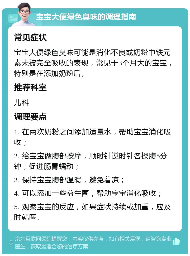 宝宝大便绿色臭味的调理指南 常见症状 宝宝大便绿色臭味可能是消化不良或奶粉中铁元素未被完全吸收的表现，常见于3个月大的宝宝，特别是在添加奶粉后。 推荐科室 儿科 调理要点 1. 在两次奶粉之间添加适量水，帮助宝宝消化吸收； 2. 给宝宝做腹部按摩，顺时针逆时针各揉腹5分钟，促进肠胃蠕动； 3. 保持宝宝腹部温暖，避免着凉； 4. 可以添加一些益生菌，帮助宝宝消化吸收； 5. 观察宝宝的反应，如果症状持续或加重，应及时就医。