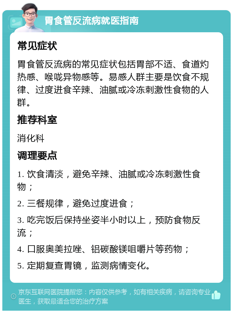 胃食管反流病就医指南 常见症状 胃食管反流病的常见症状包括胃部不适、食道灼热感、喉咙异物感等。易感人群主要是饮食不规律、过度进食辛辣、油腻或冷冻刺激性食物的人群。 推荐科室 消化科 调理要点 1. 饮食清淡，避免辛辣、油腻或冷冻刺激性食物； 2. 三餐规律，避免过度进食； 3. 吃完饭后保持坐姿半小时以上，预防食物反流； 4. 口服奥美拉唑、铝碳酸镁咀嚼片等药物； 5. 定期复查胃镜，监测病情变化。