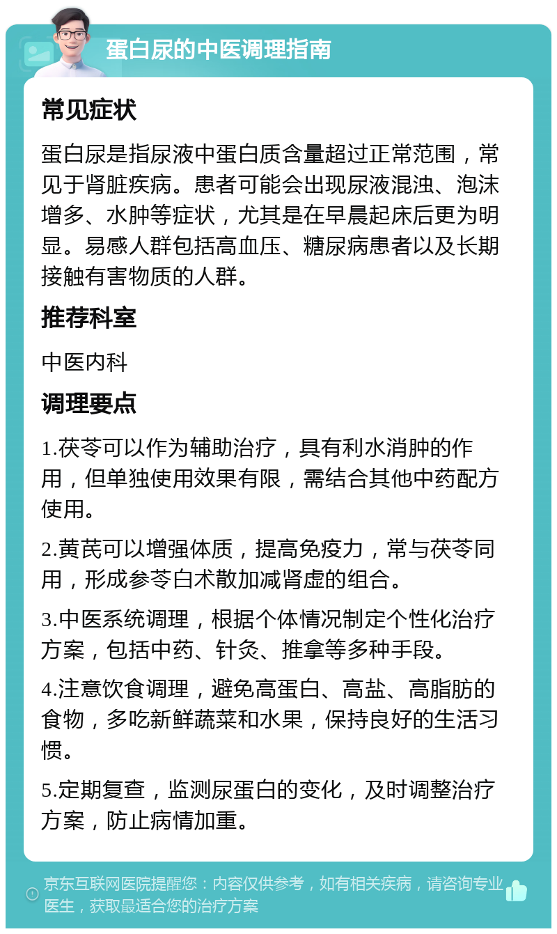 蛋白尿的中医调理指南 常见症状 蛋白尿是指尿液中蛋白质含量超过正常范围，常见于肾脏疾病。患者可能会出现尿液混浊、泡沫增多、水肿等症状，尤其是在早晨起床后更为明显。易感人群包括高血压、糖尿病患者以及长期接触有害物质的人群。 推荐科室 中医内科 调理要点 1.茯苓可以作为辅助治疗，具有利水消肿的作用，但单独使用效果有限，需结合其他中药配方使用。 2.黄芪可以增强体质，提高免疫力，常与茯苓同用，形成参苓白术散加减肾虚的组合。 3.中医系统调理，根据个体情况制定个性化治疗方案，包括中药、针灸、推拿等多种手段。 4.注意饮食调理，避免高蛋白、高盐、高脂肪的食物，多吃新鲜蔬菜和水果，保持良好的生活习惯。 5.定期复查，监测尿蛋白的变化，及时调整治疗方案，防止病情加重。