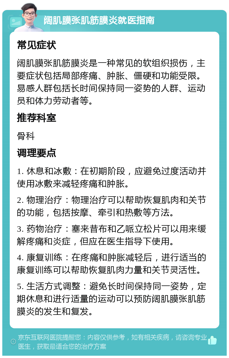 阔肌膜张肌筋膜炎就医指南 常见症状 阔肌膜张肌筋膜炎是一种常见的软组织损伤，主要症状包括局部疼痛、肿胀、僵硬和功能受限。易感人群包括长时间保持同一姿势的人群、运动员和体力劳动者等。 推荐科室 骨科 调理要点 1. 休息和冰敷：在初期阶段，应避免过度活动并使用冰敷来减轻疼痛和肿胀。 2. 物理治疗：物理治疗可以帮助恢复肌肉和关节的功能，包括按摩、牵引和热敷等方法。 3. 药物治疗：塞来昔布和乙哌立松片可以用来缓解疼痛和炎症，但应在医生指导下使用。 4. 康复训练：在疼痛和肿胀减轻后，进行适当的康复训练可以帮助恢复肌肉力量和关节灵活性。 5. 生活方式调整：避免长时间保持同一姿势，定期休息和进行适量的运动可以预防阔肌膜张肌筋膜炎的发生和复发。