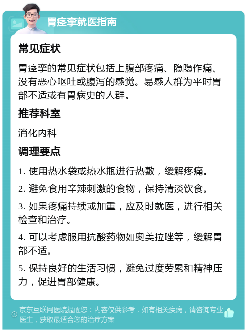 胃痉挛就医指南 常见症状 胃痉挛的常见症状包括上腹部疼痛、隐隐作痛、没有恶心呕吐或腹泻的感觉。易感人群为平时胃部不适或有胃病史的人群。 推荐科室 消化内科 调理要点 1. 使用热水袋或热水瓶进行热敷，缓解疼痛。 2. 避免食用辛辣刺激的食物，保持清淡饮食。 3. 如果疼痛持续或加重，应及时就医，进行相关检查和治疗。 4. 可以考虑服用抗酸药物如奥美拉唑等，缓解胃部不适。 5. 保持良好的生活习惯，避免过度劳累和精神压力，促进胃部健康。