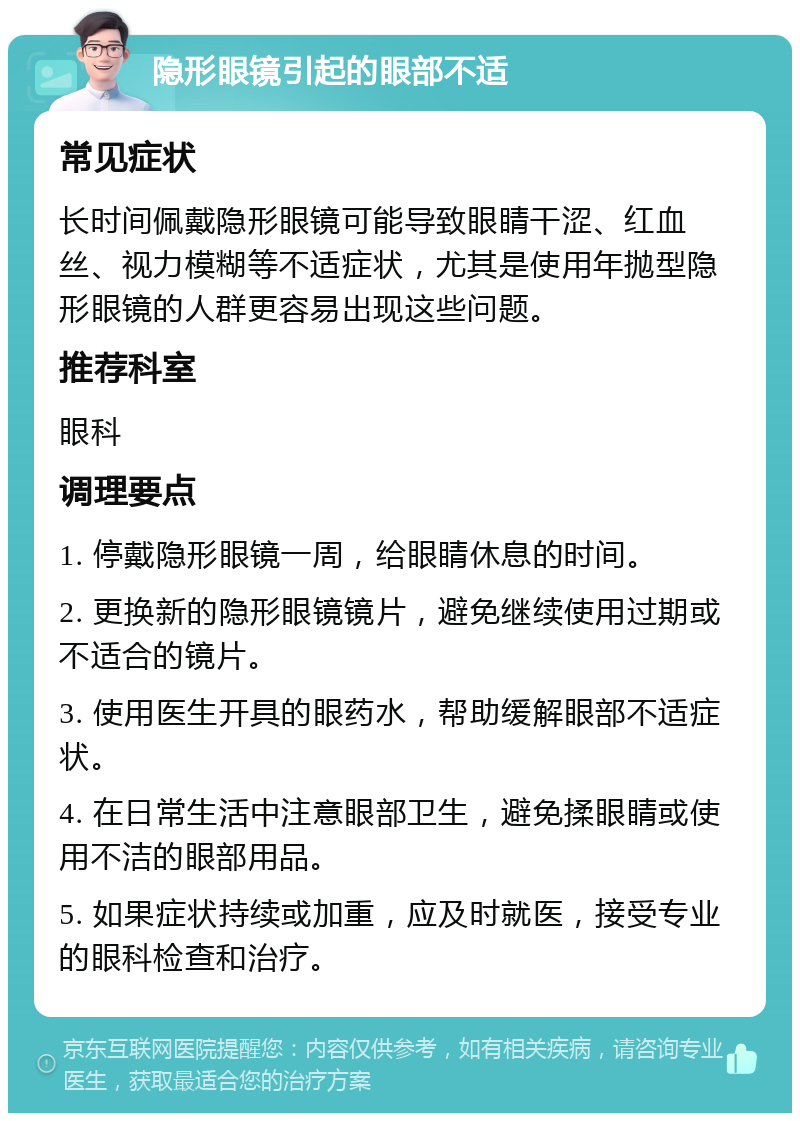 隐形眼镜引起的眼部不适 常见症状 长时间佩戴隐形眼镜可能导致眼睛干涩、红血丝、视力模糊等不适症状，尤其是使用年抛型隐形眼镜的人群更容易出现这些问题。 推荐科室 眼科 调理要点 1. 停戴隐形眼镜一周，给眼睛休息的时间。 2. 更换新的隐形眼镜镜片，避免继续使用过期或不适合的镜片。 3. 使用医生开具的眼药水，帮助缓解眼部不适症状。 4. 在日常生活中注意眼部卫生，避免揉眼睛或使用不洁的眼部用品。 5. 如果症状持续或加重，应及时就医，接受专业的眼科检查和治疗。