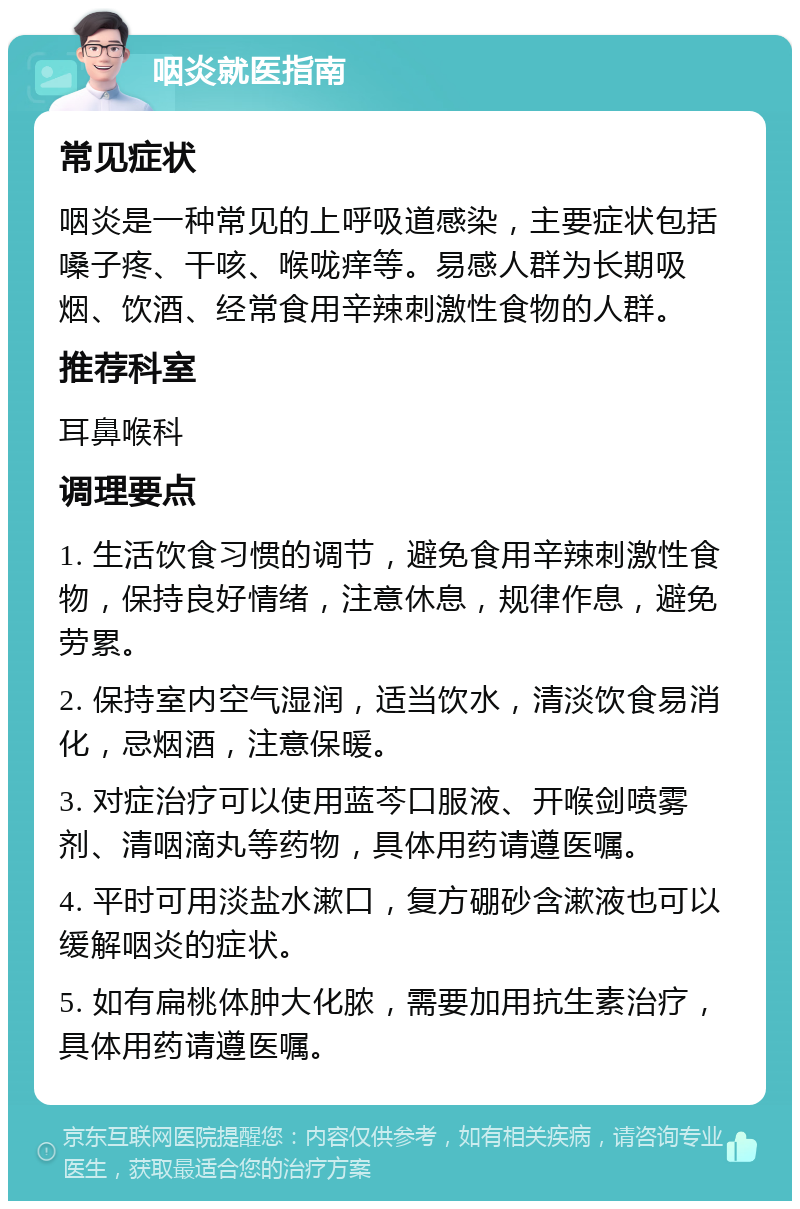 咽炎就医指南 常见症状 咽炎是一种常见的上呼吸道感染，主要症状包括嗓子疼、干咳、喉咙痒等。易感人群为长期吸烟、饮酒、经常食用辛辣刺激性食物的人群。 推荐科室 耳鼻喉科 调理要点 1. 生活饮食习惯的调节，避免食用辛辣刺激性食物，保持良好情绪，注意休息，规律作息，避免劳累。 2. 保持室内空气湿润，适当饮水，清淡饮食易消化，忌烟酒，注意保暖。 3. 对症治疗可以使用蓝芩口服液、开喉剑喷雾剂、清咽滴丸等药物，具体用药请遵医嘱。 4. 平时可用淡盐水漱口，复方硼砂含漱液也可以缓解咽炎的症状。 5. 如有扁桃体肿大化脓，需要加用抗生素治疗，具体用药请遵医嘱。