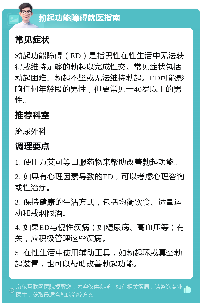 勃起功能障碍就医指南 常见症状 勃起功能障碍（ED）是指男性在性生活中无法获得或维持足够的勃起以完成性交。常见症状包括勃起困难、勃起不坚或无法维持勃起。ED可能影响任何年龄段的男性，但更常见于40岁以上的男性。 推荐科室 泌尿外科 调理要点 1. 使用万艾可等口服药物来帮助改善勃起功能。 2. 如果有心理因素导致的ED，可以考虑心理咨询或性治疗。 3. 保持健康的生活方式，包括均衡饮食、适量运动和戒烟限酒。 4. 如果ED与慢性疾病（如糖尿病、高血压等）有关，应积极管理这些疾病。 5. 在性生活中使用辅助工具，如勃起环或真空勃起装置，也可以帮助改善勃起功能。