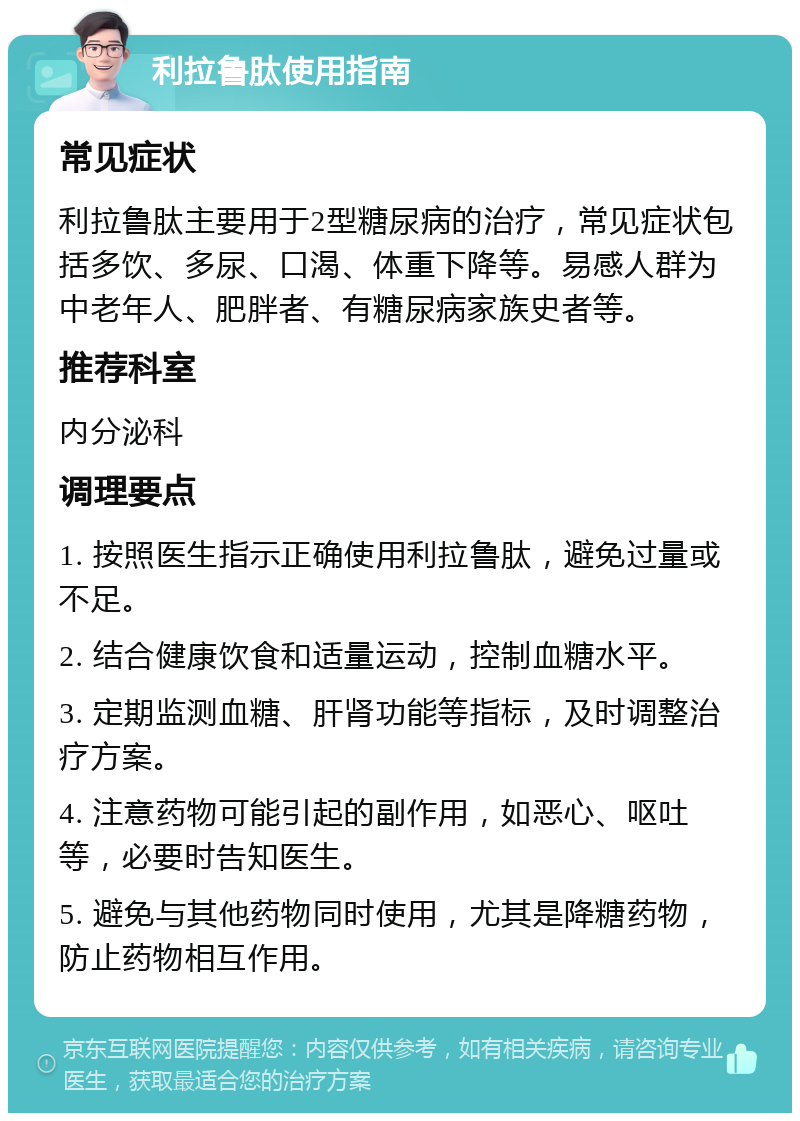 利拉鲁肽使用指南 常见症状 利拉鲁肽主要用于2型糖尿病的治疗，常见症状包括多饮、多尿、口渴、体重下降等。易感人群为中老年人、肥胖者、有糖尿病家族史者等。 推荐科室 内分泌科 调理要点 1. 按照医生指示正确使用利拉鲁肽，避免过量或不足。 2. 结合健康饮食和适量运动，控制血糖水平。 3. 定期监测血糖、肝肾功能等指标，及时调整治疗方案。 4. 注意药物可能引起的副作用，如恶心、呕吐等，必要时告知医生。 5. 避免与其他药物同时使用，尤其是降糖药物，防止药物相互作用。