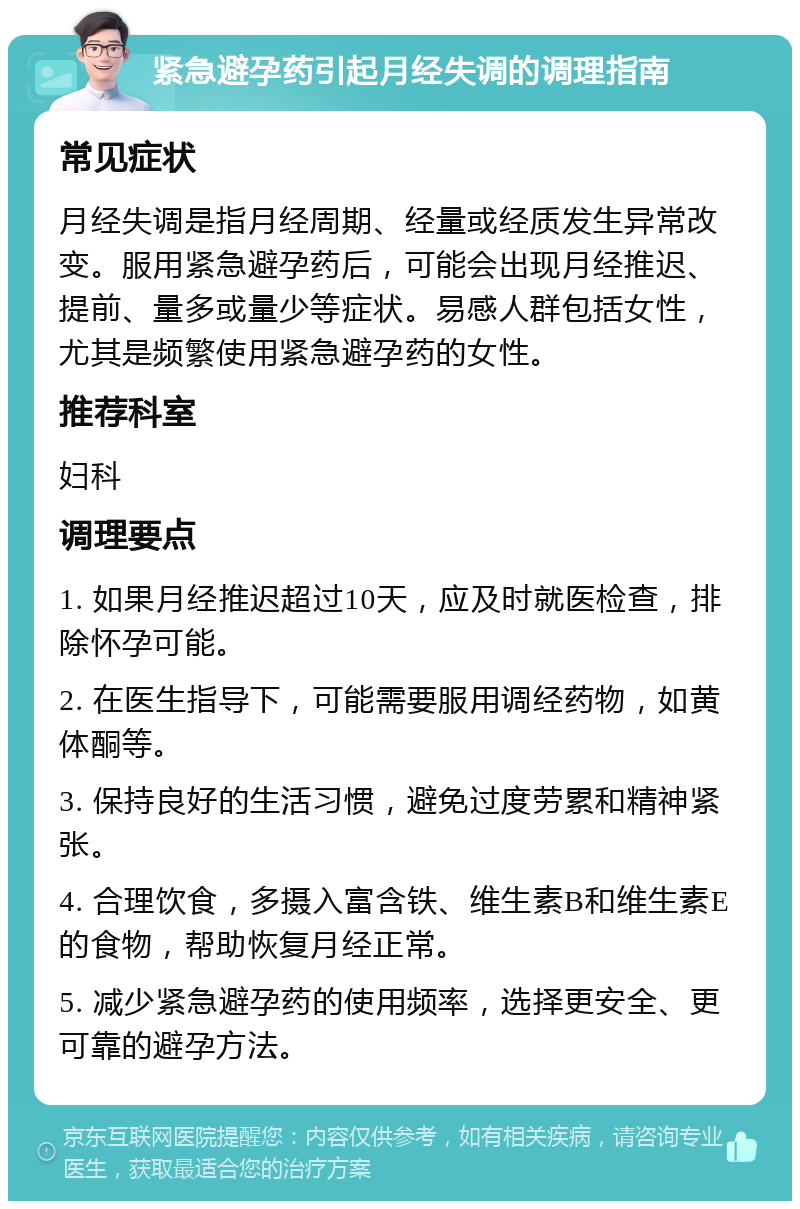 紧急避孕药引起月经失调的调理指南 常见症状 月经失调是指月经周期、经量或经质发生异常改变。服用紧急避孕药后，可能会出现月经推迟、提前、量多或量少等症状。易感人群包括女性，尤其是频繁使用紧急避孕药的女性。 推荐科室 妇科 调理要点 1. 如果月经推迟超过10天，应及时就医检查，排除怀孕可能。 2. 在医生指导下，可能需要服用调经药物，如黄体酮等。 3. 保持良好的生活习惯，避免过度劳累和精神紧张。 4. 合理饮食，多摄入富含铁、维生素B和维生素E的食物，帮助恢复月经正常。 5. 减少紧急避孕药的使用频率，选择更安全、更可靠的避孕方法。