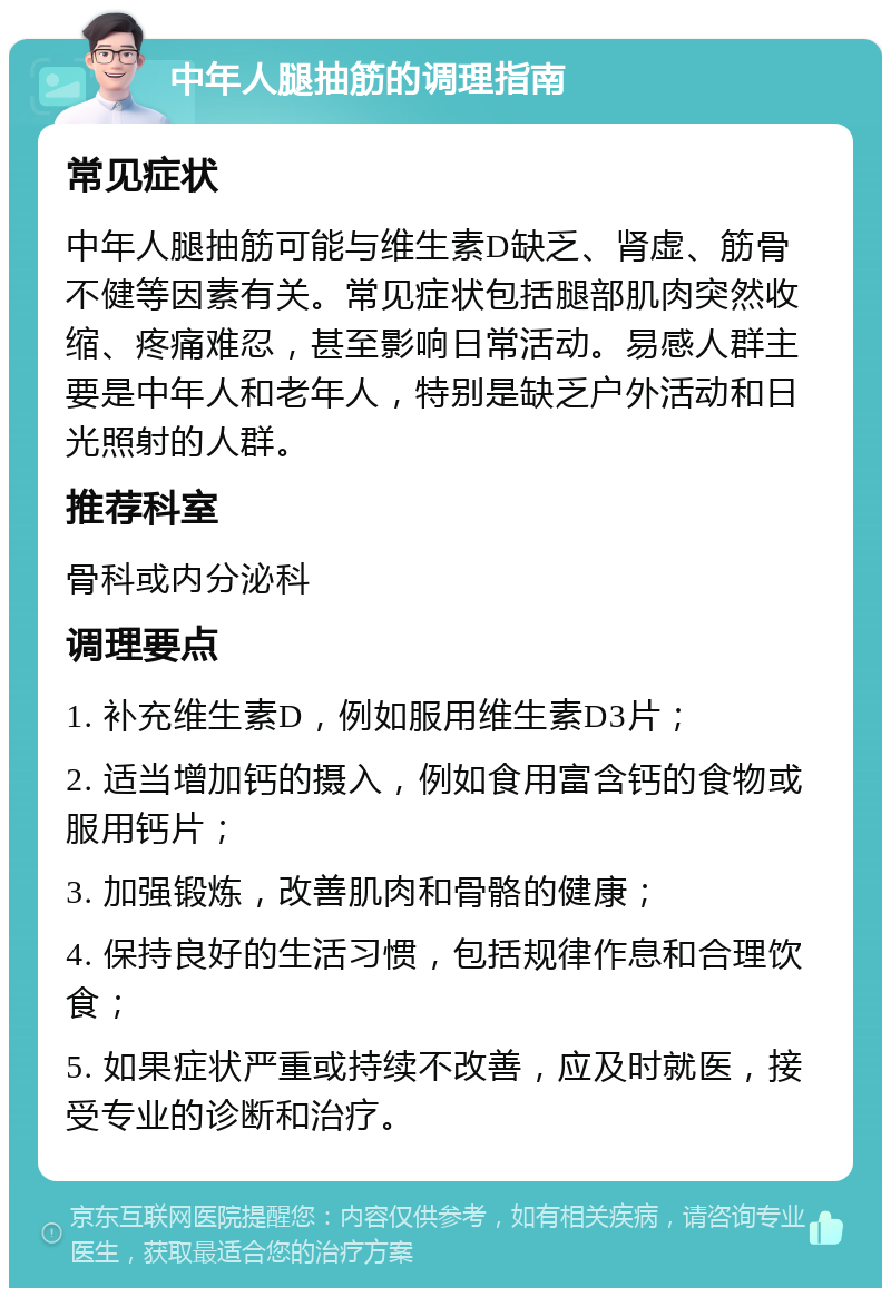 中年人腿抽筋的调理指南 常见症状 中年人腿抽筋可能与维生素D缺乏、肾虚、筋骨不健等因素有关。常见症状包括腿部肌肉突然收缩、疼痛难忍，甚至影响日常活动。易感人群主要是中年人和老年人，特别是缺乏户外活动和日光照射的人群。 推荐科室 骨科或内分泌科 调理要点 1. 补充维生素D，例如服用维生素D3片； 2. 适当增加钙的摄入，例如食用富含钙的食物或服用钙片； 3. 加强锻炼，改善肌肉和骨骼的健康； 4. 保持良好的生活习惯，包括规律作息和合理饮食； 5. 如果症状严重或持续不改善，应及时就医，接受专业的诊断和治疗。