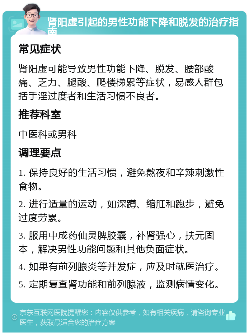 肾阳虚引起的男性功能下降和脱发的治疗指南 常见症状 肾阳虚可能导致男性功能下降、脱发、腰部酸痛、乏力、腿酸、爬楼梯累等症状，易感人群包括手淫过度者和生活习惯不良者。 推荐科室 中医科或男科 调理要点 1. 保持良好的生活习惯，避免熬夜和辛辣刺激性食物。 2. 进行适量的运动，如深蹲、缩肛和跑步，避免过度劳累。 3. 服用中成药仙灵脾胶囊，补肾强心，扶元固本，解决男性功能问题和其他负面症状。 4. 如果有前列腺炎等并发症，应及时就医治疗。 5. 定期复查肾功能和前列腺液，监测病情变化。