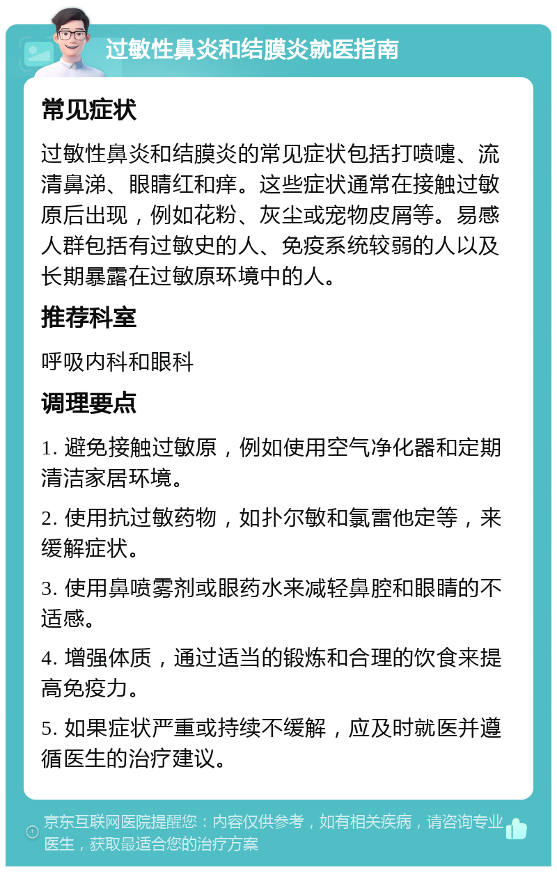 过敏性鼻炎和结膜炎就医指南 常见症状 过敏性鼻炎和结膜炎的常见症状包括打喷嚏、流清鼻涕、眼睛红和痒。这些症状通常在接触过敏原后出现，例如花粉、灰尘或宠物皮屑等。易感人群包括有过敏史的人、免疫系统较弱的人以及长期暴露在过敏原环境中的人。 推荐科室 呼吸内科和眼科 调理要点 1. 避免接触过敏原，例如使用空气净化器和定期清洁家居环境。 2. 使用抗过敏药物，如扑尔敏和氯雷他定等，来缓解症状。 3. 使用鼻喷雾剂或眼药水来减轻鼻腔和眼睛的不适感。 4. 增强体质，通过适当的锻炼和合理的饮食来提高免疫力。 5. 如果症状严重或持续不缓解，应及时就医并遵循医生的治疗建议。