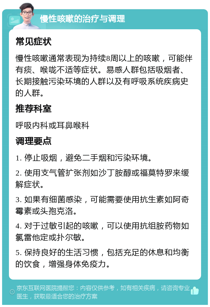 慢性咳嗽的治疗与调理 常见症状 慢性咳嗽通常表现为持续8周以上的咳嗽，可能伴有痰、喉咙不适等症状。易感人群包括吸烟者、长期接触污染环境的人群以及有呼吸系统疾病史的人群。 推荐科室 呼吸内科或耳鼻喉科 调理要点 1. 停止吸烟，避免二手烟和污染环境。 2. 使用支气管扩张剂如沙丁胺醇或福莫特罗来缓解症状。 3. 如果有细菌感染，可能需要使用抗生素如阿奇霉素或头孢克洛。 4. 对于过敏引起的咳嗽，可以使用抗组胺药物如氯雷他定或扑尔敏。 5. 保持良好的生活习惯，包括充足的休息和均衡的饮食，增强身体免疫力。