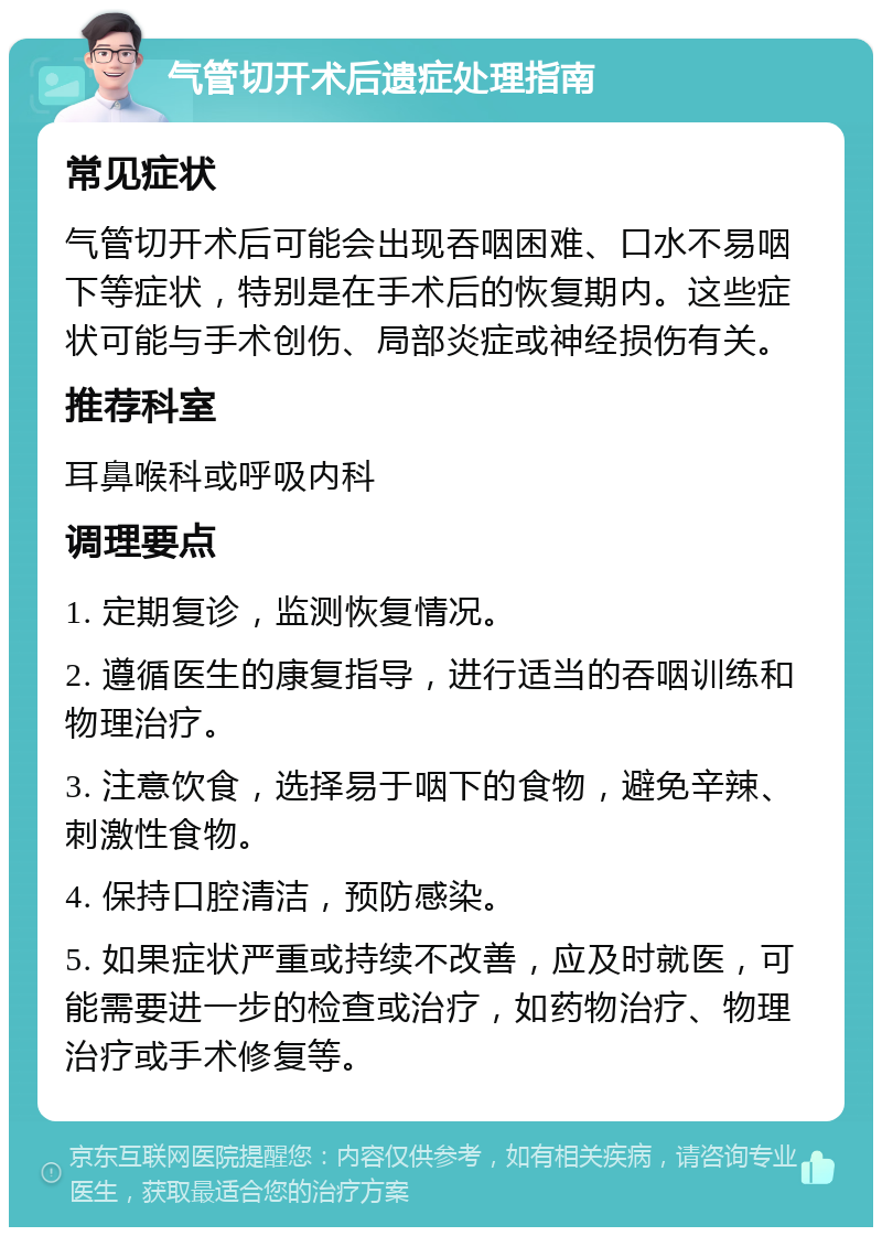 气管切开术后遗症处理指南 常见症状 气管切开术后可能会出现吞咽困难、口水不易咽下等症状，特别是在手术后的恢复期内。这些症状可能与手术创伤、局部炎症或神经损伤有关。 推荐科室 耳鼻喉科或呼吸内科 调理要点 1. 定期复诊，监测恢复情况。 2. 遵循医生的康复指导，进行适当的吞咽训练和物理治疗。 3. 注意饮食，选择易于咽下的食物，避免辛辣、刺激性食物。 4. 保持口腔清洁，预防感染。 5. 如果症状严重或持续不改善，应及时就医，可能需要进一步的检查或治疗，如药物治疗、物理治疗或手术修复等。