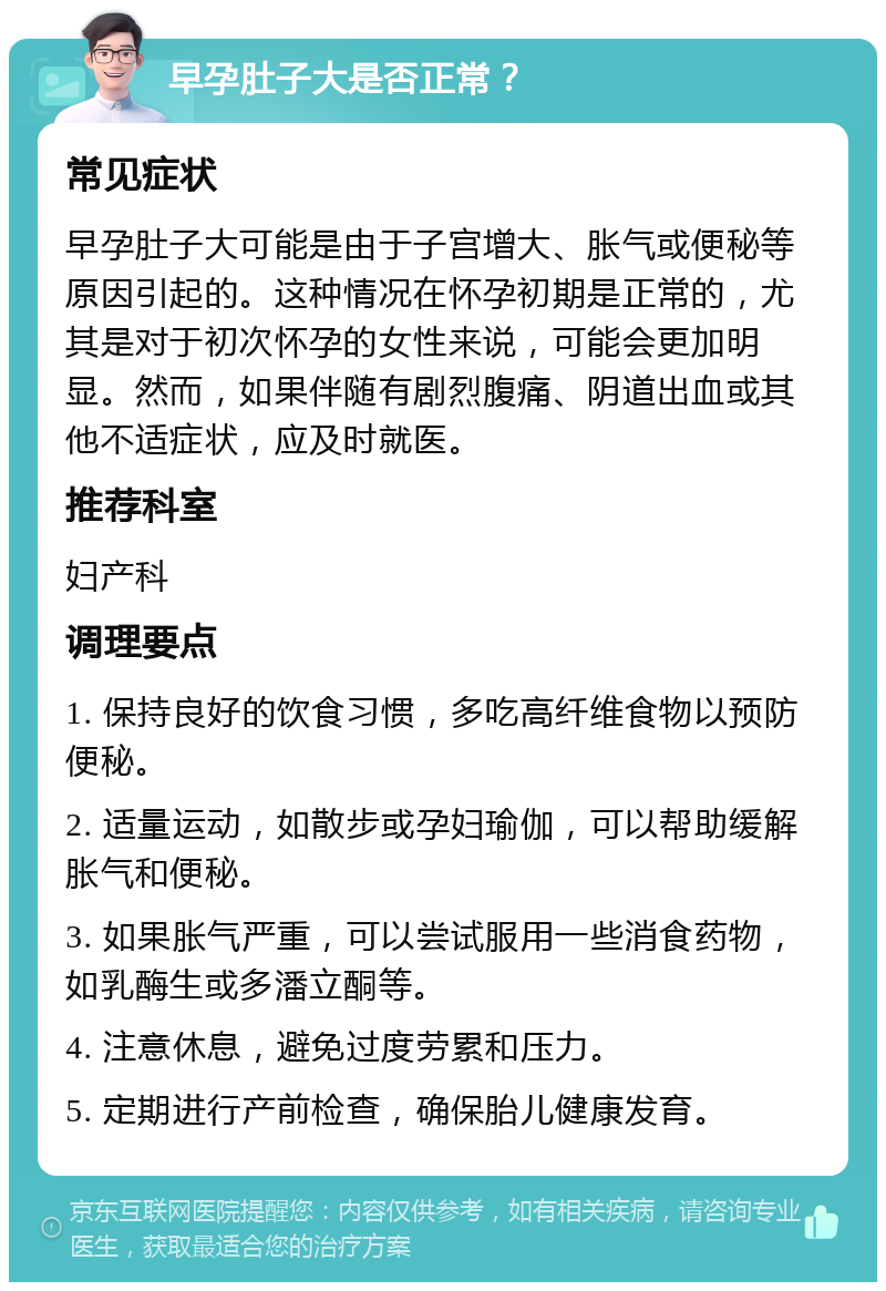 早孕肚子大是否正常？ 常见症状 早孕肚子大可能是由于子宫增大、胀气或便秘等原因引起的。这种情况在怀孕初期是正常的，尤其是对于初次怀孕的女性来说，可能会更加明显。然而，如果伴随有剧烈腹痛、阴道出血或其他不适症状，应及时就医。 推荐科室 妇产科 调理要点 1. 保持良好的饮食习惯，多吃高纤维食物以预防便秘。 2. 适量运动，如散步或孕妇瑜伽，可以帮助缓解胀气和便秘。 3. 如果胀气严重，可以尝试服用一些消食药物，如乳酶生或多潘立酮等。 4. 注意休息，避免过度劳累和压力。 5. 定期进行产前检查，确保胎儿健康发育。