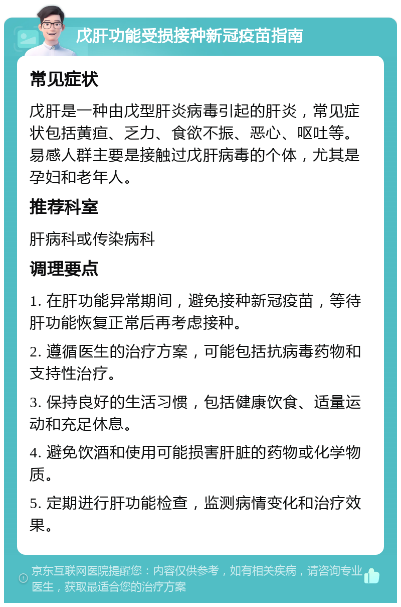 戊肝功能受损接种新冠疫苗指南 常见症状 戊肝是一种由戊型肝炎病毒引起的肝炎，常见症状包括黄疸、乏力、食欲不振、恶心、呕吐等。易感人群主要是接触过戊肝病毒的个体，尤其是孕妇和老年人。 推荐科室 肝病科或传染病科 调理要点 1. 在肝功能异常期间，避免接种新冠疫苗，等待肝功能恢复正常后再考虑接种。 2. 遵循医生的治疗方案，可能包括抗病毒药物和支持性治疗。 3. 保持良好的生活习惯，包括健康饮食、适量运动和充足休息。 4. 避免饮酒和使用可能损害肝脏的药物或化学物质。 5. 定期进行肝功能检查，监测病情变化和治疗效果。