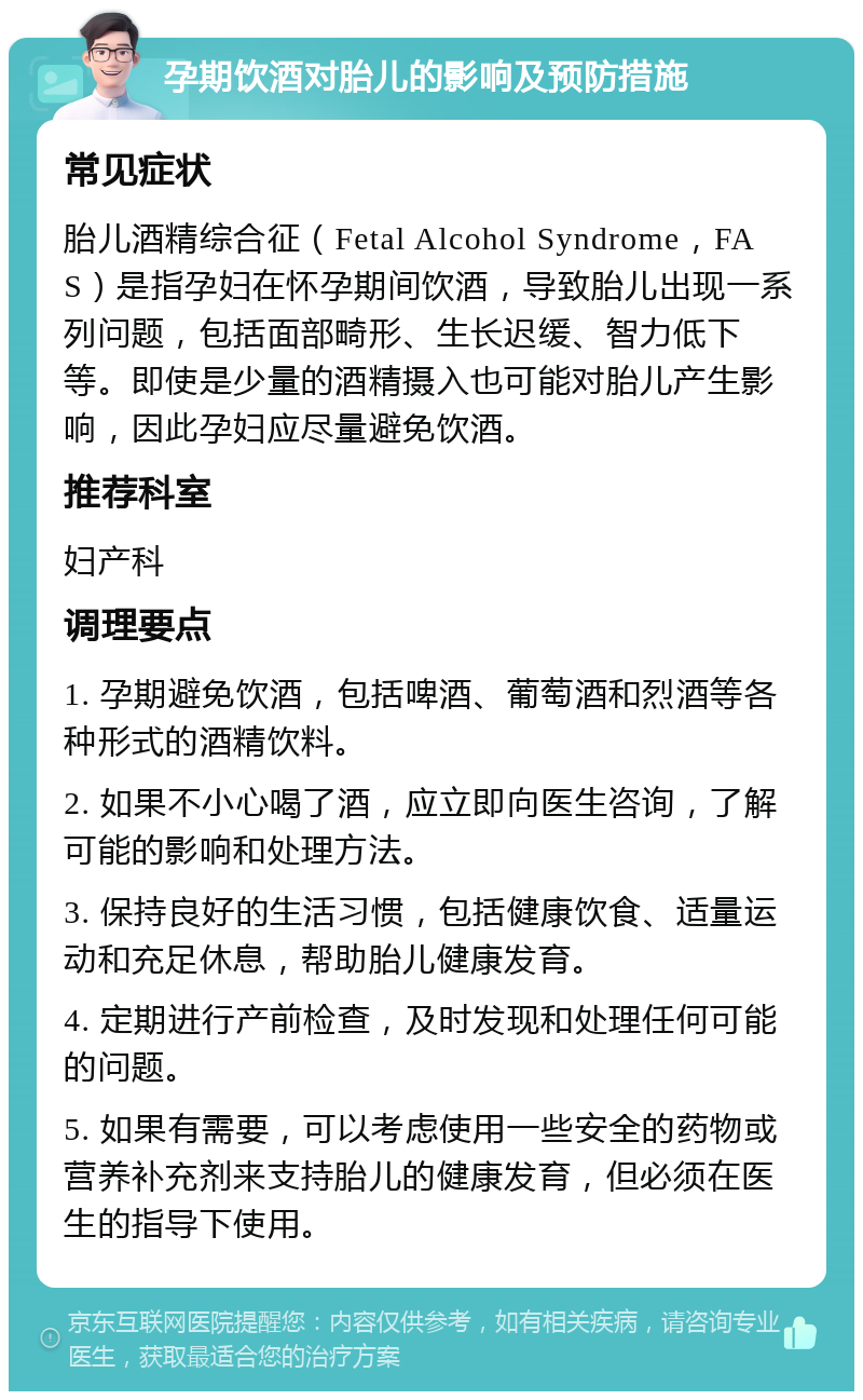 孕期饮酒对胎儿的影响及预防措施 常见症状 胎儿酒精综合征（Fetal Alcohol Syndrome，FAS）是指孕妇在怀孕期间饮酒，导致胎儿出现一系列问题，包括面部畸形、生长迟缓、智力低下等。即使是少量的酒精摄入也可能对胎儿产生影响，因此孕妇应尽量避免饮酒。 推荐科室 妇产科 调理要点 1. 孕期避免饮酒，包括啤酒、葡萄酒和烈酒等各种形式的酒精饮料。 2. 如果不小心喝了酒，应立即向医生咨询，了解可能的影响和处理方法。 3. 保持良好的生活习惯，包括健康饮食、适量运动和充足休息，帮助胎儿健康发育。 4. 定期进行产前检查，及时发现和处理任何可能的问题。 5. 如果有需要，可以考虑使用一些安全的药物或营养补充剂来支持胎儿的健康发育，但必须在医生的指导下使用。