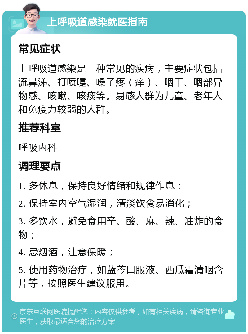 上呼吸道感染就医指南 常见症状 上呼吸道感染是一种常见的疾病，主要症状包括流鼻涕、打喷嚏、嗓子疼（痒）、咽干、咽部异物感、咳嗽、咳痰等。易感人群为儿童、老年人和免疫力较弱的人群。 推荐科室 呼吸内科 调理要点 1. 多休息，保持良好情绪和规律作息； 2. 保持室内空气湿润，清淡饮食易消化； 3. 多饮水，避免食用辛、酸、麻、辣、油炸的食物； 4. 忌烟酒，注意保暖； 5. 使用药物治疗，如蓝芩口服液、西瓜霜清咽含片等，按照医生建议服用。