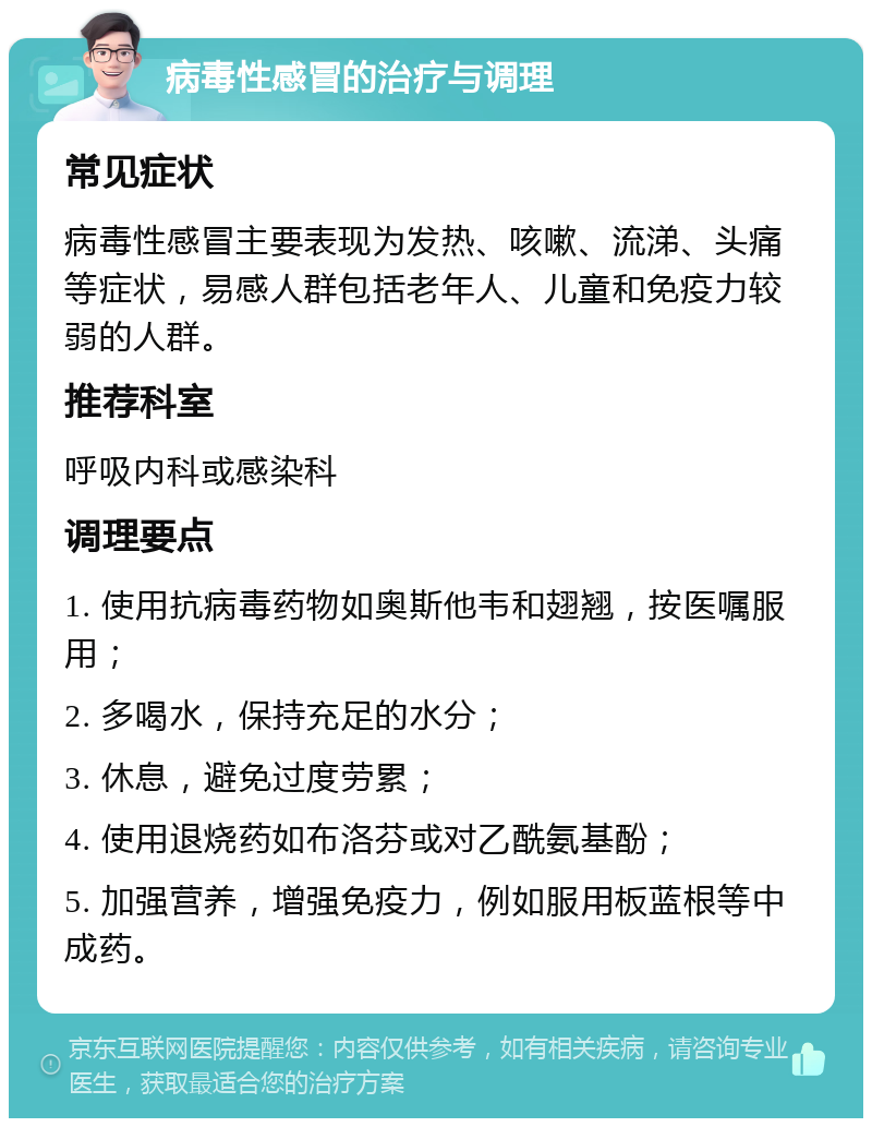 病毒性感冒的治疗与调理 常见症状 病毒性感冒主要表现为发热、咳嗽、流涕、头痛等症状，易感人群包括老年人、儿童和免疫力较弱的人群。 推荐科室 呼吸内科或感染科 调理要点 1. 使用抗病毒药物如奥斯他韦和翅翘，按医嘱服用； 2. 多喝水，保持充足的水分； 3. 休息，避免过度劳累； 4. 使用退烧药如布洛芬或对乙酰氨基酚； 5. 加强营养，增强免疫力，例如服用板蓝根等中成药。