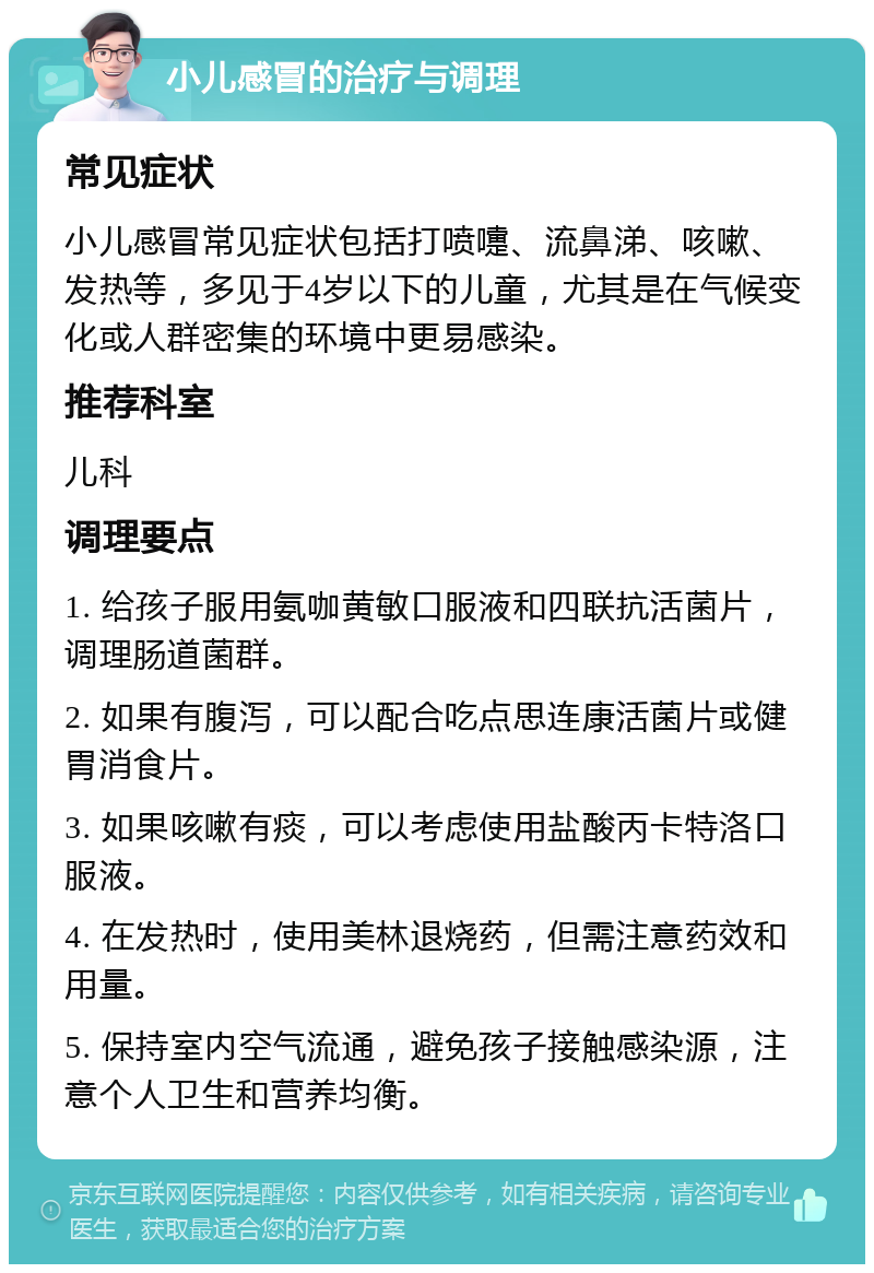 小儿感冒的治疗与调理 常见症状 小儿感冒常见症状包括打喷嚏、流鼻涕、咳嗽、发热等，多见于4岁以下的儿童，尤其是在气候变化或人群密集的环境中更易感染。 推荐科室 儿科 调理要点 1. 给孩子服用氨咖黄敏口服液和四联抗活菌片，调理肠道菌群。 2. 如果有腹泻，可以配合吃点思连康活菌片或健胃消食片。 3. 如果咳嗽有痰，可以考虑使用盐酸丙卡特洛口服液。 4. 在发热时，使用美林退烧药，但需注意药效和用量。 5. 保持室内空气流通，避免孩子接触感染源，注意个人卫生和营养均衡。