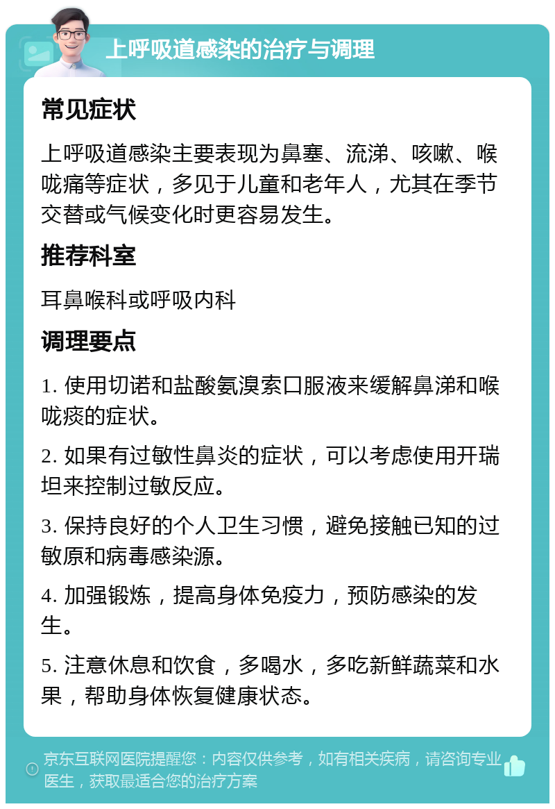 上呼吸道感染的治疗与调理 常见症状 上呼吸道感染主要表现为鼻塞、流涕、咳嗽、喉咙痛等症状，多见于儿童和老年人，尤其在季节交替或气候变化时更容易发生。 推荐科室 耳鼻喉科或呼吸内科 调理要点 1. 使用切诺和盐酸氨溴索口服液来缓解鼻涕和喉咙痰的症状。 2. 如果有过敏性鼻炎的症状，可以考虑使用开瑞坦来控制过敏反应。 3. 保持良好的个人卫生习惯，避免接触已知的过敏原和病毒感染源。 4. 加强锻炼，提高身体免疫力，预防感染的发生。 5. 注意休息和饮食，多喝水，多吃新鲜蔬菜和水果，帮助身体恢复健康状态。