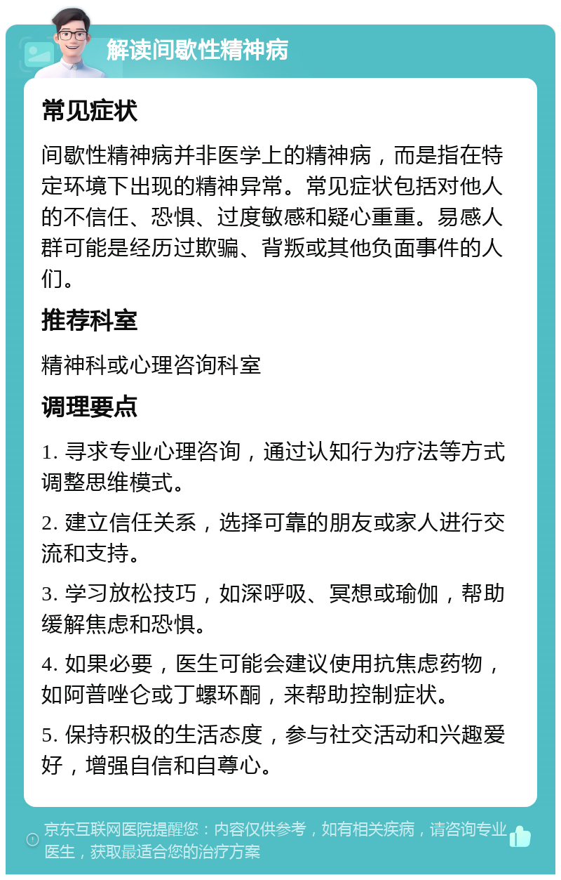 解读间歇性精神病 常见症状 间歇性精神病并非医学上的精神病，而是指在特定环境下出现的精神异常。常见症状包括对他人的不信任、恐惧、过度敏感和疑心重重。易感人群可能是经历过欺骗、背叛或其他负面事件的人们。 推荐科室 精神科或心理咨询科室 调理要点 1. 寻求专业心理咨询，通过认知行为疗法等方式调整思维模式。 2. 建立信任关系，选择可靠的朋友或家人进行交流和支持。 3. 学习放松技巧，如深呼吸、冥想或瑜伽，帮助缓解焦虑和恐惧。 4. 如果必要，医生可能会建议使用抗焦虑药物，如阿普唑仑或丁螺环酮，来帮助控制症状。 5. 保持积极的生活态度，参与社交活动和兴趣爱好，增强自信和自尊心。