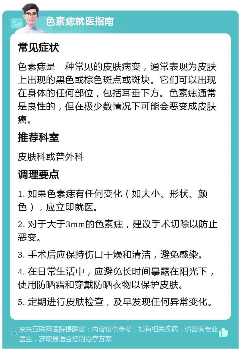 色素痣就医指南 常见症状 色素痣是一种常见的皮肤病变，通常表现为皮肤上出现的黑色或棕色斑点或斑块。它们可以出现在身体的任何部位，包括耳垂下方。色素痣通常是良性的，但在极少数情况下可能会恶变成皮肤癌。 推荐科室 皮肤科或普外科 调理要点 1. 如果色素痣有任何变化（如大小、形状、颜色），应立即就医。 2. 对于大于3mm的色素痣，建议手术切除以防止恶变。 3. 手术后应保持伤口干燥和清洁，避免感染。 4. 在日常生活中，应避免长时间暴露在阳光下，使用防晒霜和穿戴防晒衣物以保护皮肤。 5. 定期进行皮肤检查，及早发现任何异常变化。