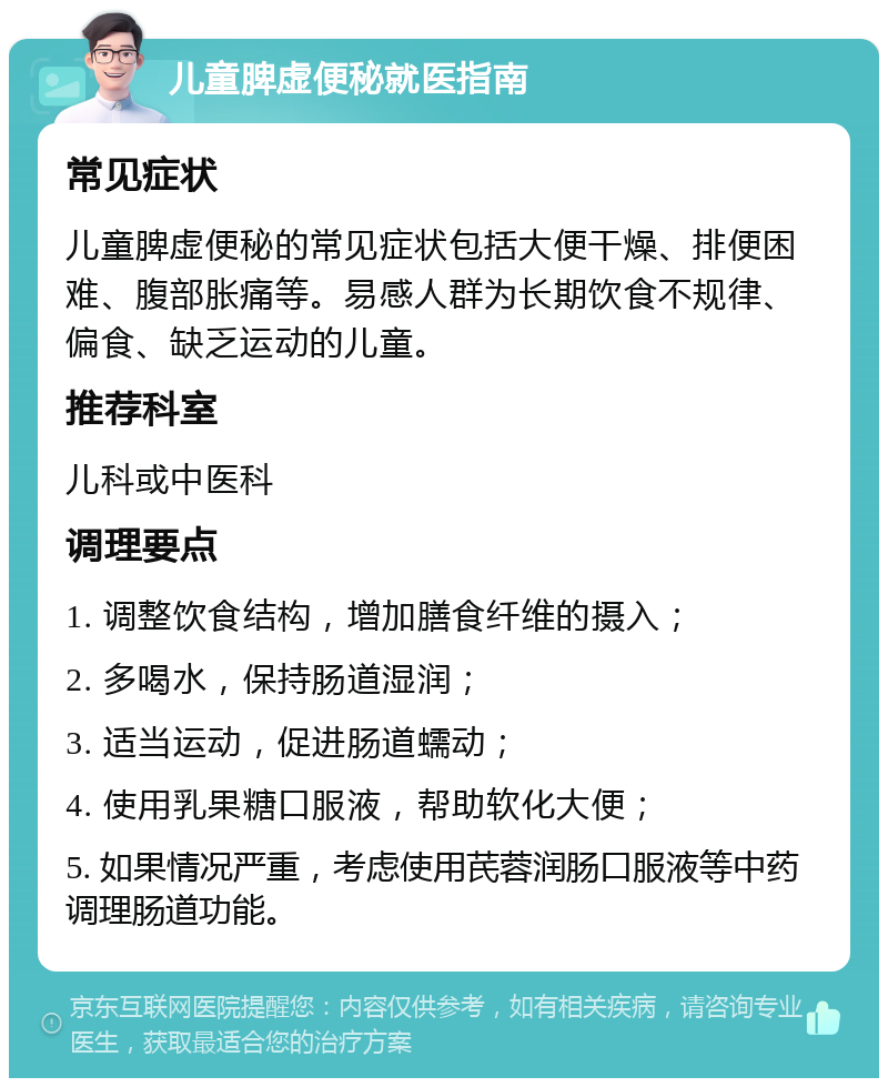 儿童脾虚便秘就医指南 常见症状 儿童脾虚便秘的常见症状包括大便干燥、排便困难、腹部胀痛等。易感人群为长期饮食不规律、偏食、缺乏运动的儿童。 推荐科室 儿科或中医科 调理要点 1. 调整饮食结构，增加膳食纤维的摄入； 2. 多喝水，保持肠道湿润； 3. 适当运动，促进肠道蠕动； 4. 使用乳果糖口服液，帮助软化大便； 5. 如果情况严重，考虑使用芪蓉润肠口服液等中药调理肠道功能。