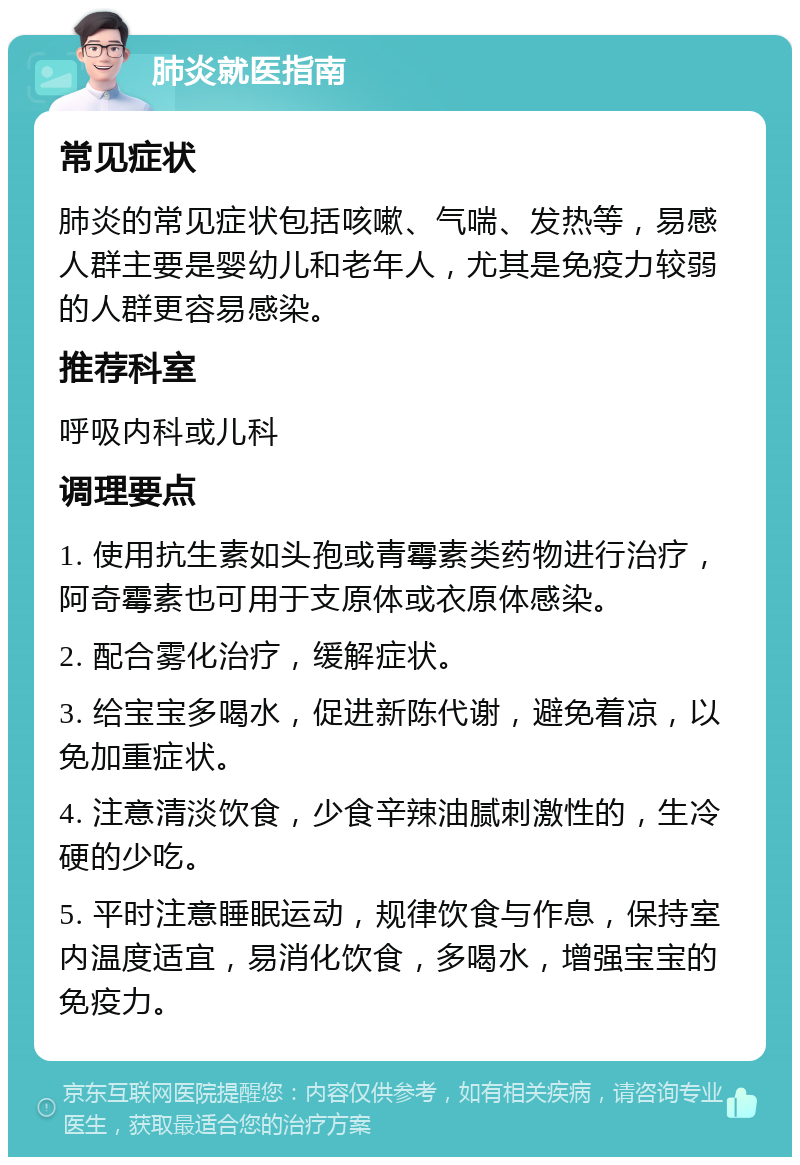 肺炎就医指南 常见症状 肺炎的常见症状包括咳嗽、气喘、发热等，易感人群主要是婴幼儿和老年人，尤其是免疫力较弱的人群更容易感染。 推荐科室 呼吸内科或儿科 调理要点 1. 使用抗生素如头孢或青霉素类药物进行治疗，阿奇霉素也可用于支原体或衣原体感染。 2. 配合雾化治疗，缓解症状。 3. 给宝宝多喝水，促进新陈代谢，避免着凉，以免加重症状。 4. 注意清淡饮食，少食辛辣油腻刺激性的，生冷硬的少吃。 5. 平时注意睡眠运动，规律饮食与作息，保持室内温度适宜，易消化饮食，多喝水，增强宝宝的免疫力。