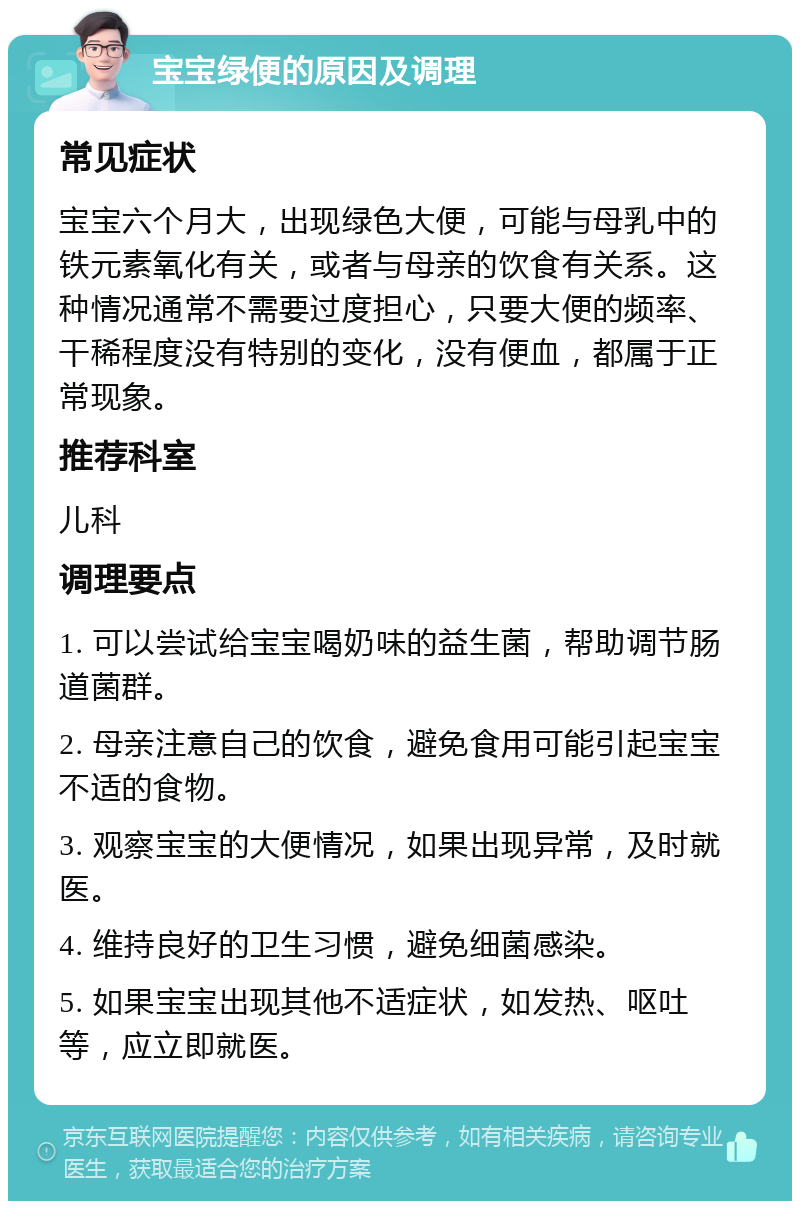 宝宝绿便的原因及调理 常见症状 宝宝六个月大，出现绿色大便，可能与母乳中的铁元素氧化有关，或者与母亲的饮食有关系。这种情况通常不需要过度担心，只要大便的频率、干稀程度没有特别的变化，没有便血，都属于正常现象。 推荐科室 儿科 调理要点 1. 可以尝试给宝宝喝奶味的益生菌，帮助调节肠道菌群。 2. 母亲注意自己的饮食，避免食用可能引起宝宝不适的食物。 3. 观察宝宝的大便情况，如果出现异常，及时就医。 4. 维持良好的卫生习惯，避免细菌感染。 5. 如果宝宝出现其他不适症状，如发热、呕吐等，应立即就医。