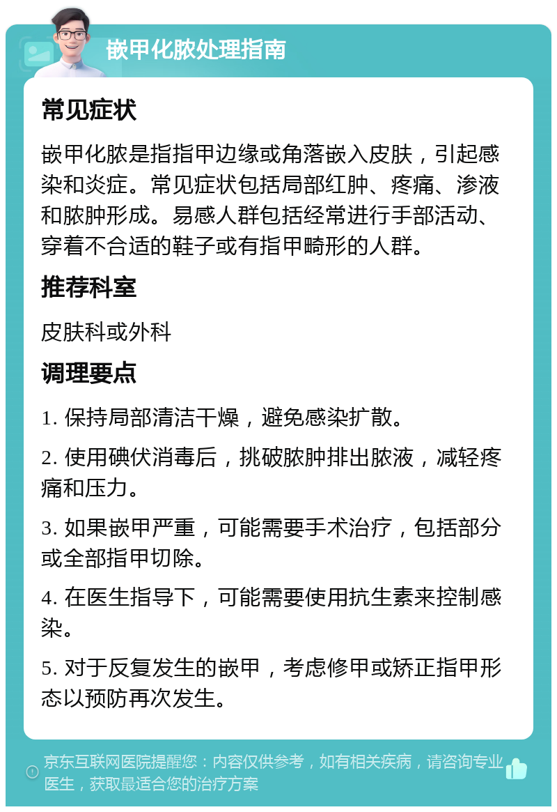 嵌甲化脓处理指南 常见症状 嵌甲化脓是指指甲边缘或角落嵌入皮肤，引起感染和炎症。常见症状包括局部红肿、疼痛、渗液和脓肿形成。易感人群包括经常进行手部活动、穿着不合适的鞋子或有指甲畸形的人群。 推荐科室 皮肤科或外科 调理要点 1. 保持局部清洁干燥，避免感染扩散。 2. 使用碘伏消毒后，挑破脓肿排出脓液，减轻疼痛和压力。 3. 如果嵌甲严重，可能需要手术治疗，包括部分或全部指甲切除。 4. 在医生指导下，可能需要使用抗生素来控制感染。 5. 对于反复发生的嵌甲，考虑修甲或矫正指甲形态以预防再次发生。