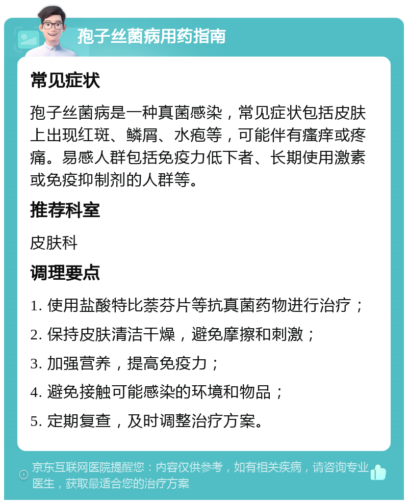 孢子丝菌病用药指南 常见症状 孢子丝菌病是一种真菌感染，常见症状包括皮肤上出现红斑、鳞屑、水疱等，可能伴有瘙痒或疼痛。易感人群包括免疫力低下者、长期使用激素或免疫抑制剂的人群等。 推荐科室 皮肤科 调理要点 1. 使用盐酸特比萘芬片等抗真菌药物进行治疗； 2. 保持皮肤清洁干燥，避免摩擦和刺激； 3. 加强营养，提高免疫力； 4. 避免接触可能感染的环境和物品； 5. 定期复查，及时调整治疗方案。