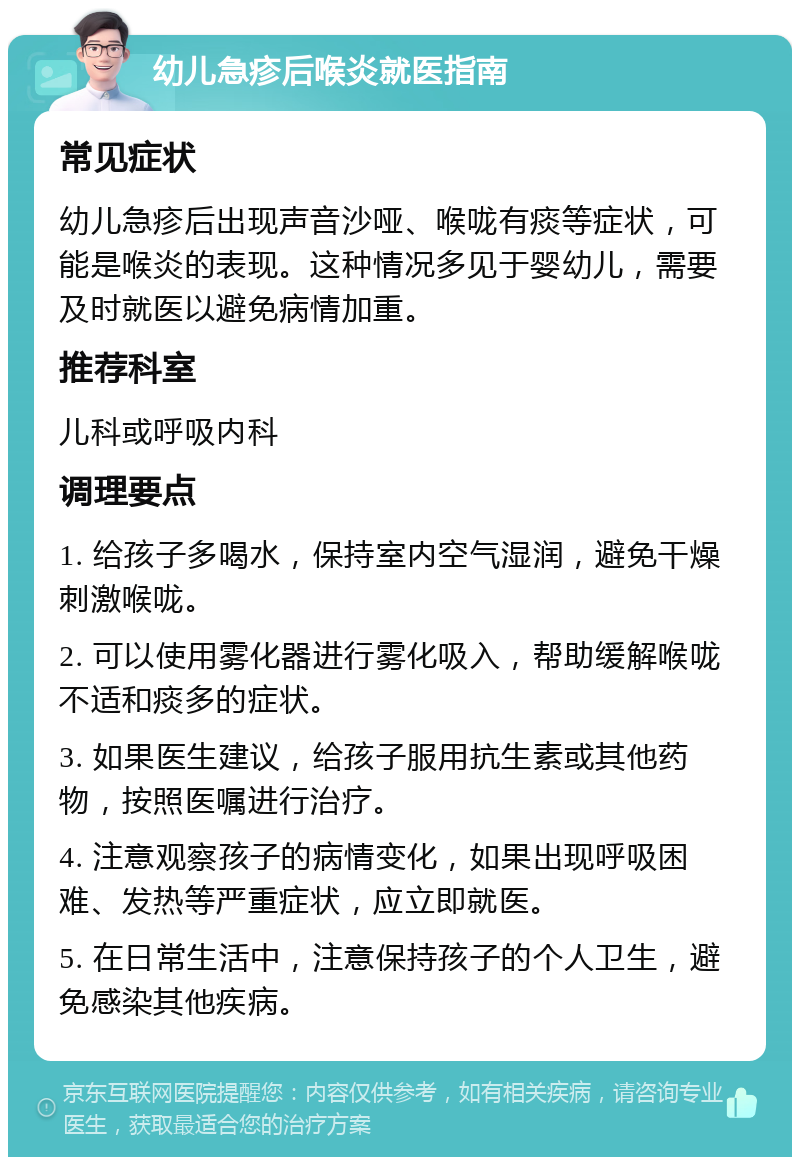 幼儿急疹后喉炎就医指南 常见症状 幼儿急疹后出现声音沙哑、喉咙有痰等症状，可能是喉炎的表现。这种情况多见于婴幼儿，需要及时就医以避免病情加重。 推荐科室 儿科或呼吸内科 调理要点 1. 给孩子多喝水，保持室内空气湿润，避免干燥刺激喉咙。 2. 可以使用雾化器进行雾化吸入，帮助缓解喉咙不适和痰多的症状。 3. 如果医生建议，给孩子服用抗生素或其他药物，按照医嘱进行治疗。 4. 注意观察孩子的病情变化，如果出现呼吸困难、发热等严重症状，应立即就医。 5. 在日常生活中，注意保持孩子的个人卫生，避免感染其他疾病。