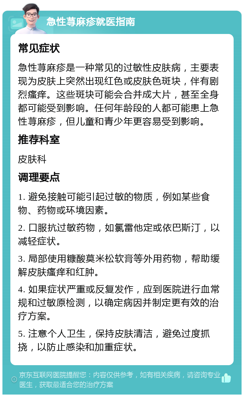 急性荨麻疹就医指南 常见症状 急性荨麻疹是一种常见的过敏性皮肤病，主要表现为皮肤上突然出现红色或皮肤色斑块，伴有剧烈瘙痒。这些斑块可能会合并成大片，甚至全身都可能受到影响。任何年龄段的人都可能患上急性荨麻疹，但儿童和青少年更容易受到影响。 推荐科室 皮肤科 调理要点 1. 避免接触可能引起过敏的物质，例如某些食物、药物或环境因素。 2. 口服抗过敏药物，如氯雷他定或依巴斯汀，以减轻症状。 3. 局部使用糠酸莫米松软膏等外用药物，帮助缓解皮肤瘙痒和红肿。 4. 如果症状严重或反复发作，应到医院进行血常规和过敏原检测，以确定病因并制定更有效的治疗方案。 5. 注意个人卫生，保持皮肤清洁，避免过度抓挠，以防止感染和加重症状。