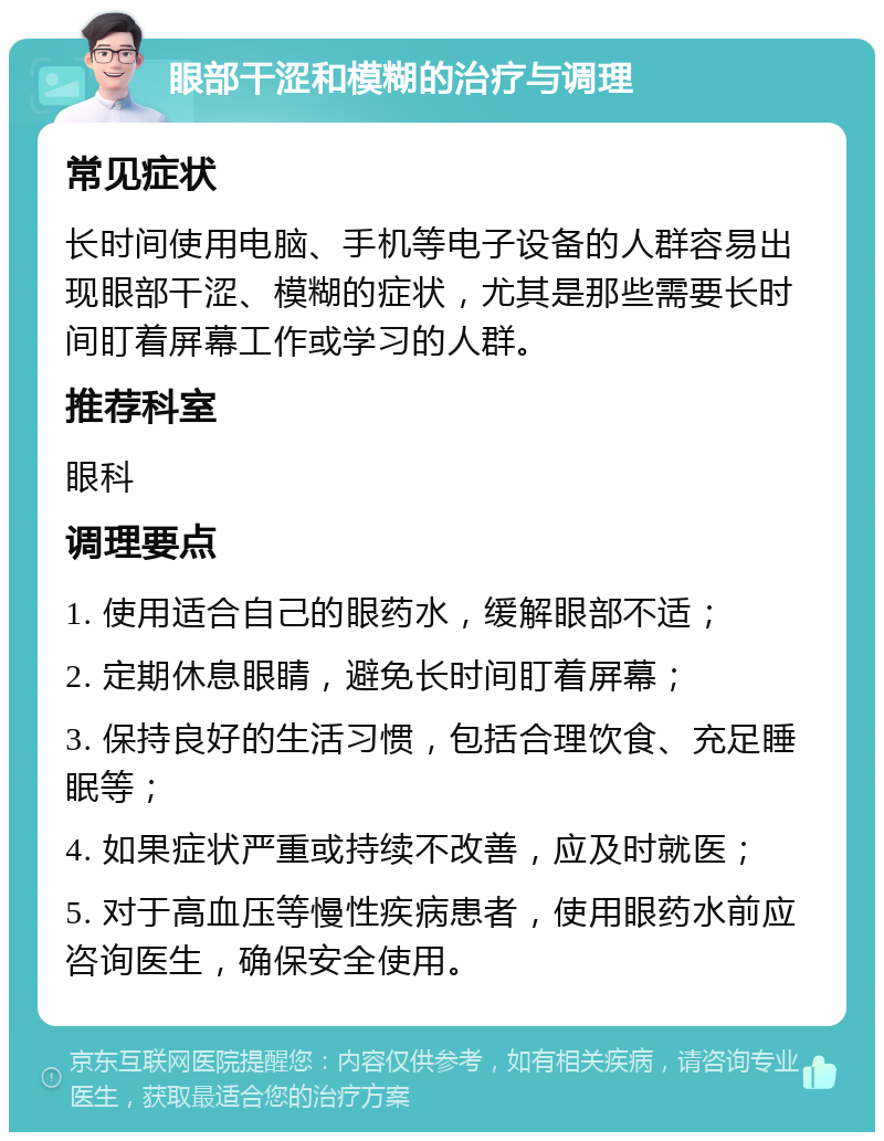 眼部干涩和模糊的治疗与调理 常见症状 长时间使用电脑、手机等电子设备的人群容易出现眼部干涩、模糊的症状，尤其是那些需要长时间盯着屏幕工作或学习的人群。 推荐科室 眼科 调理要点 1. 使用适合自己的眼药水，缓解眼部不适； 2. 定期休息眼睛，避免长时间盯着屏幕； 3. 保持良好的生活习惯，包括合理饮食、充足睡眠等； 4. 如果症状严重或持续不改善，应及时就医； 5. 对于高血压等慢性疾病患者，使用眼药水前应咨询医生，确保安全使用。