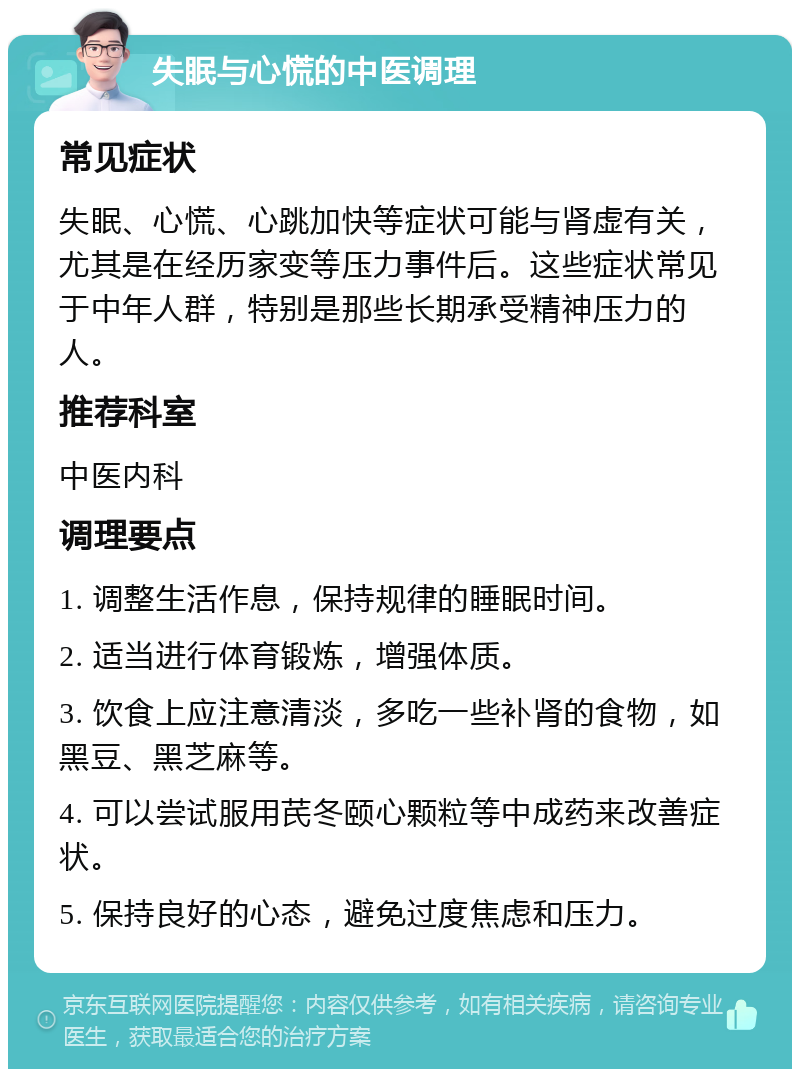 失眠与心慌的中医调理 常见症状 失眠、心慌、心跳加快等症状可能与肾虚有关，尤其是在经历家变等压力事件后。这些症状常见于中年人群，特别是那些长期承受精神压力的人。 推荐科室 中医内科 调理要点 1. 调整生活作息，保持规律的睡眠时间。 2. 适当进行体育锻炼，增强体质。 3. 饮食上应注意清淡，多吃一些补肾的食物，如黑豆、黑芝麻等。 4. 可以尝试服用芪冬颐心颗粒等中成药来改善症状。 5. 保持良好的心态，避免过度焦虑和压力。