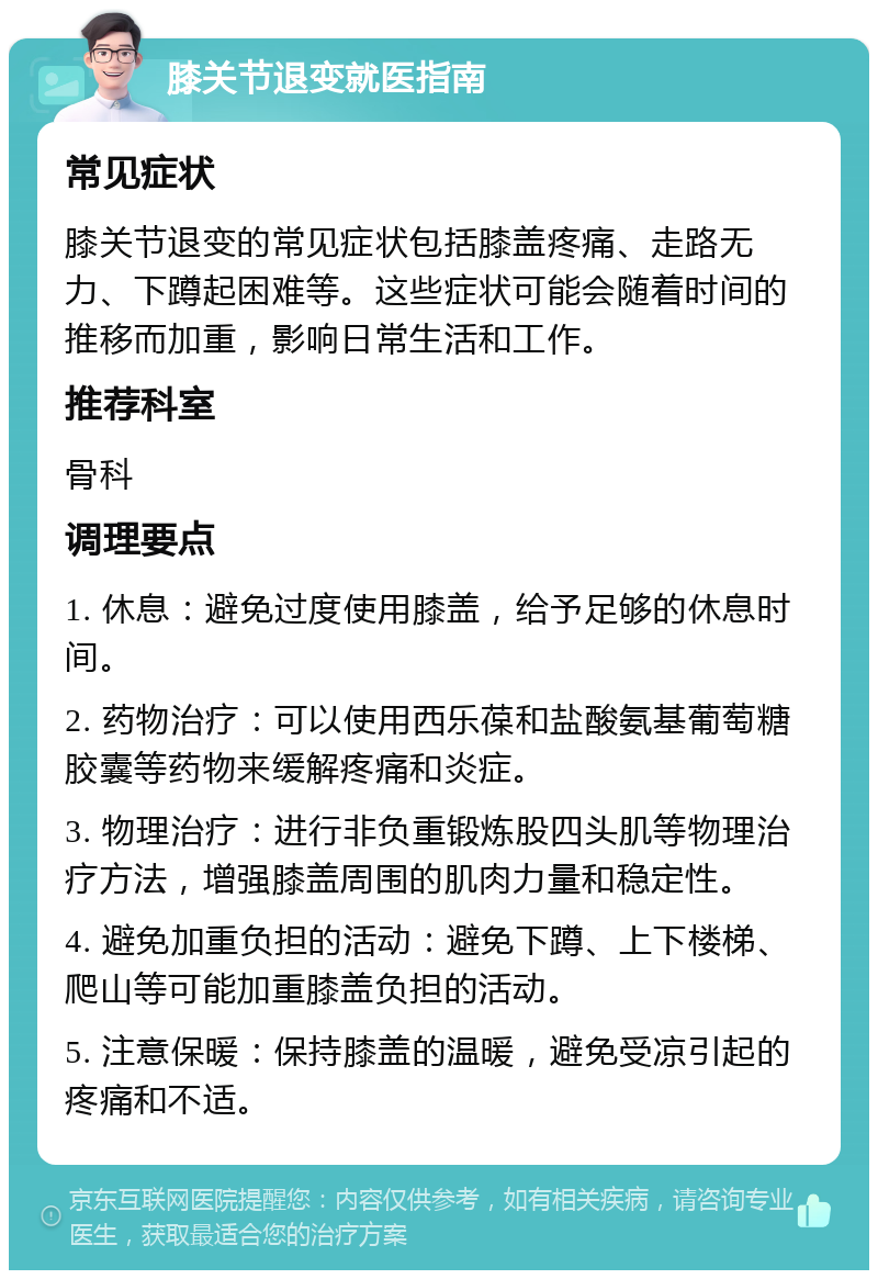 膝关节退变就医指南 常见症状 膝关节退变的常见症状包括膝盖疼痛、走路无力、下蹲起困难等。这些症状可能会随着时间的推移而加重，影响日常生活和工作。 推荐科室 骨科 调理要点 1. 休息：避免过度使用膝盖，给予足够的休息时间。 2. 药物治疗：可以使用西乐葆和盐酸氨基葡萄糖胶囊等药物来缓解疼痛和炎症。 3. 物理治疗：进行非负重锻炼股四头肌等物理治疗方法，增强膝盖周围的肌肉力量和稳定性。 4. 避免加重负担的活动：避免下蹲、上下楼梯、爬山等可能加重膝盖负担的活动。 5. 注意保暖：保持膝盖的温暖，避免受凉引起的疼痛和不适。