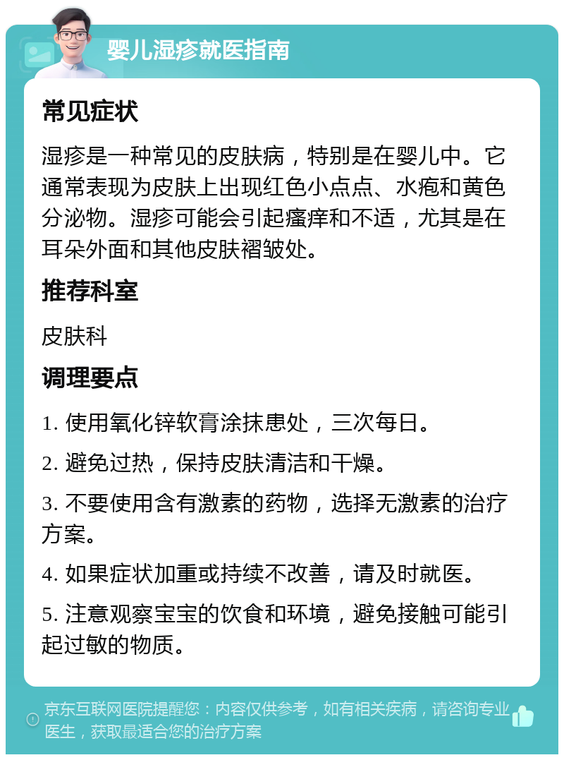 婴儿湿疹就医指南 常见症状 湿疹是一种常见的皮肤病，特别是在婴儿中。它通常表现为皮肤上出现红色小点点、水疱和黄色分泌物。湿疹可能会引起瘙痒和不适，尤其是在耳朵外面和其他皮肤褶皱处。 推荐科室 皮肤科 调理要点 1. 使用氧化锌软膏涂抹患处，三次每日。 2. 避免过热，保持皮肤清洁和干燥。 3. 不要使用含有激素的药物，选择无激素的治疗方案。 4. 如果症状加重或持续不改善，请及时就医。 5. 注意观察宝宝的饮食和环境，避免接触可能引起过敏的物质。